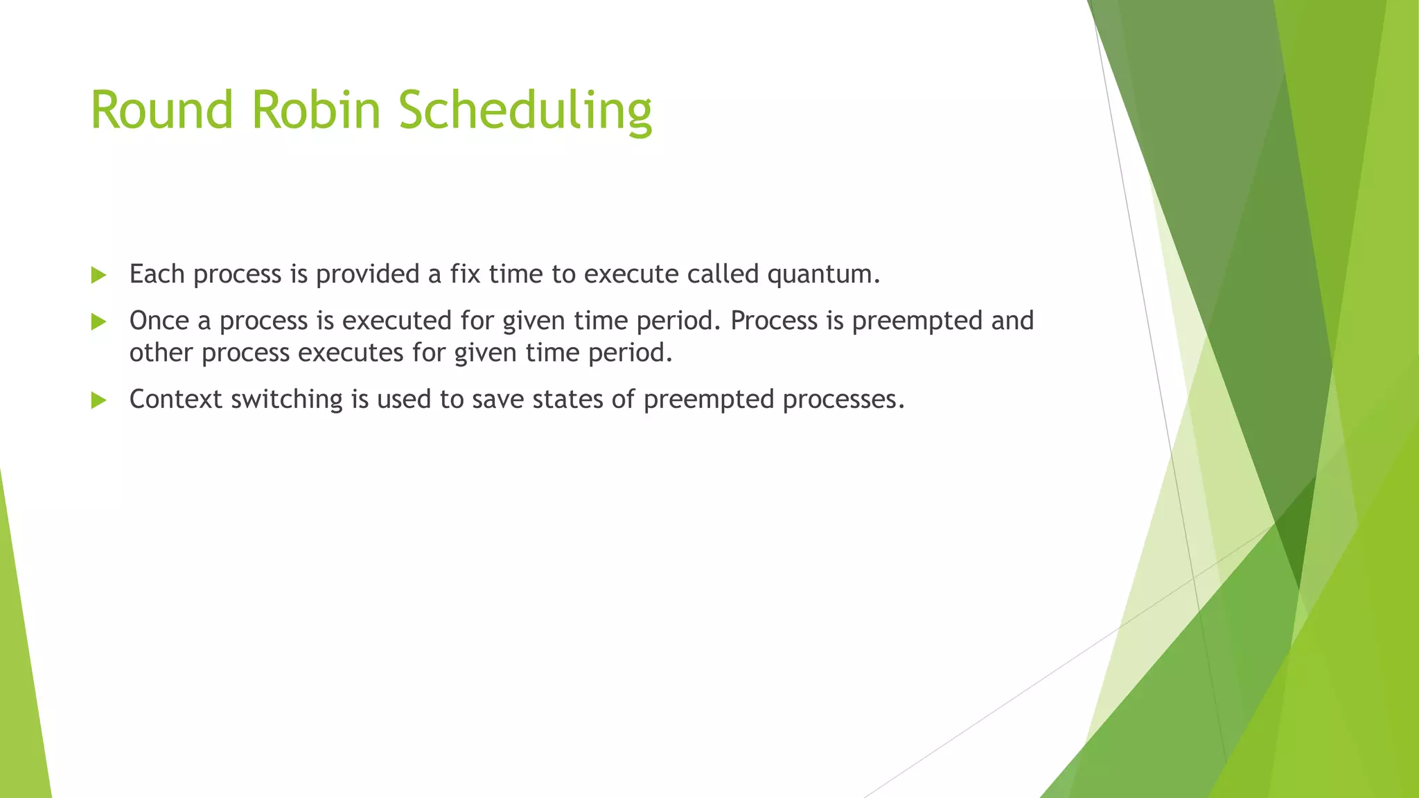 Round Robin Scheduling
 Each process is provided a fix time to execute called quantum.
 Once a process is executed for given time period. Process is preempted and
other process executes for given time period.
 Context switching is used to save states of preempted processes.
 