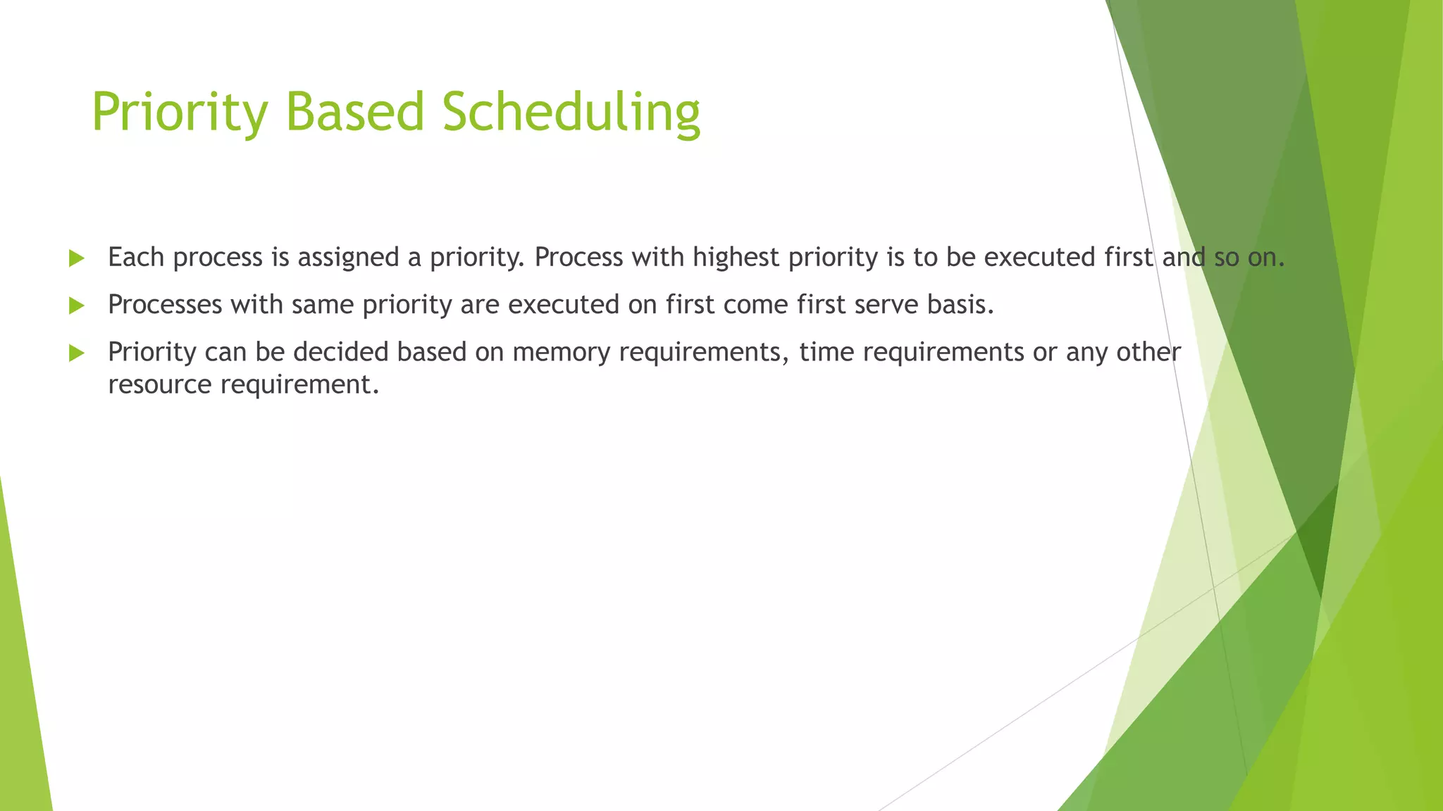 Priority Based Scheduling
 Each process is assigned a priority. Process with highest priority is to be executed first and so on.
 Processes with same priority are executed on first come first serve basis.
 Priority can be decided based on memory requirements, time requirements or any other
resource requirement.
 