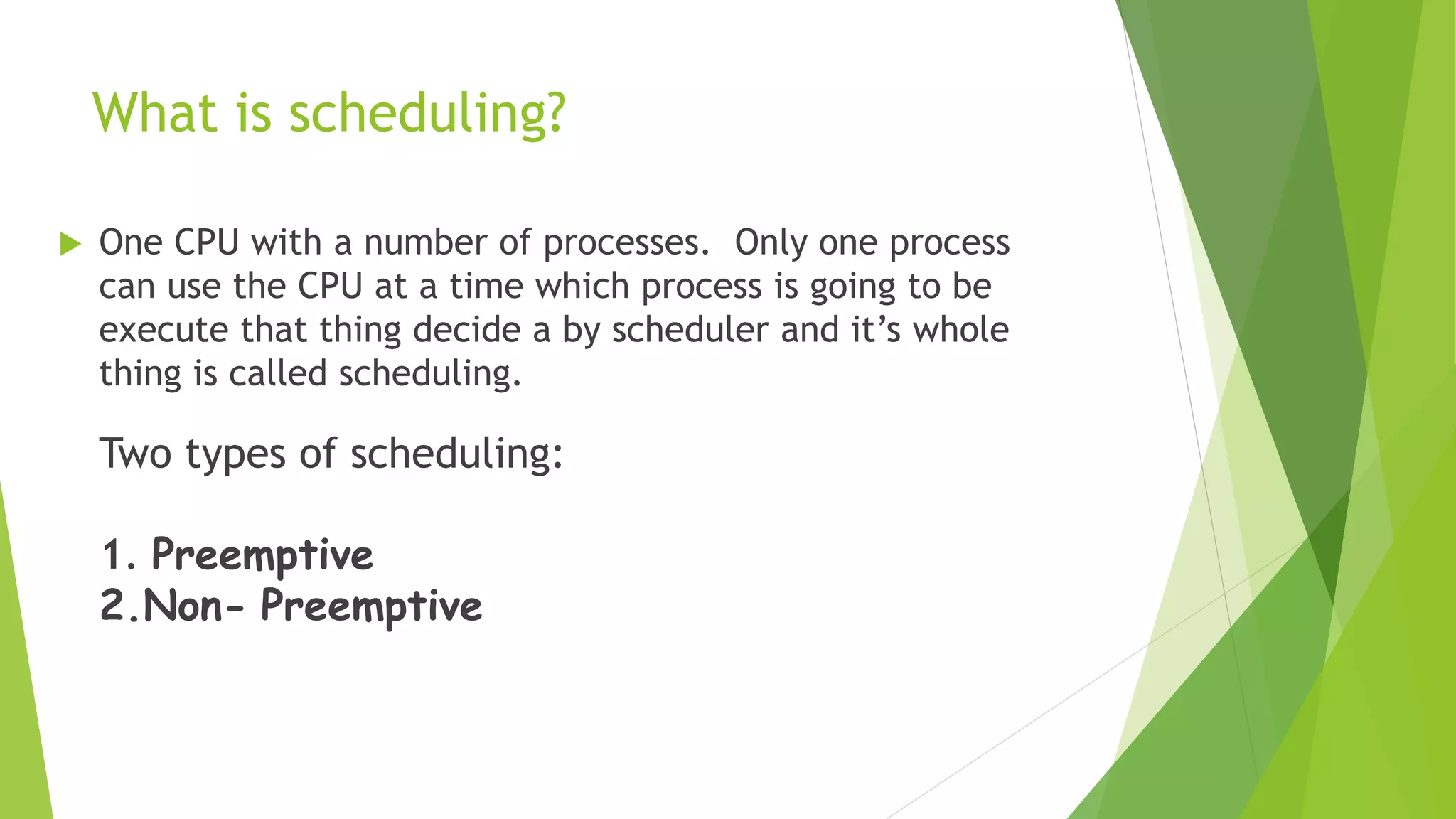 What is scheduling?
 One CPU with a number of processes. Only one process
can use the CPU at a time which process is going to be
execute that thing decide a by scheduler and it’s whole
thing is called scheduling.
Two types of scheduling:
1. Preemptive
2.Non- Preemptive
 