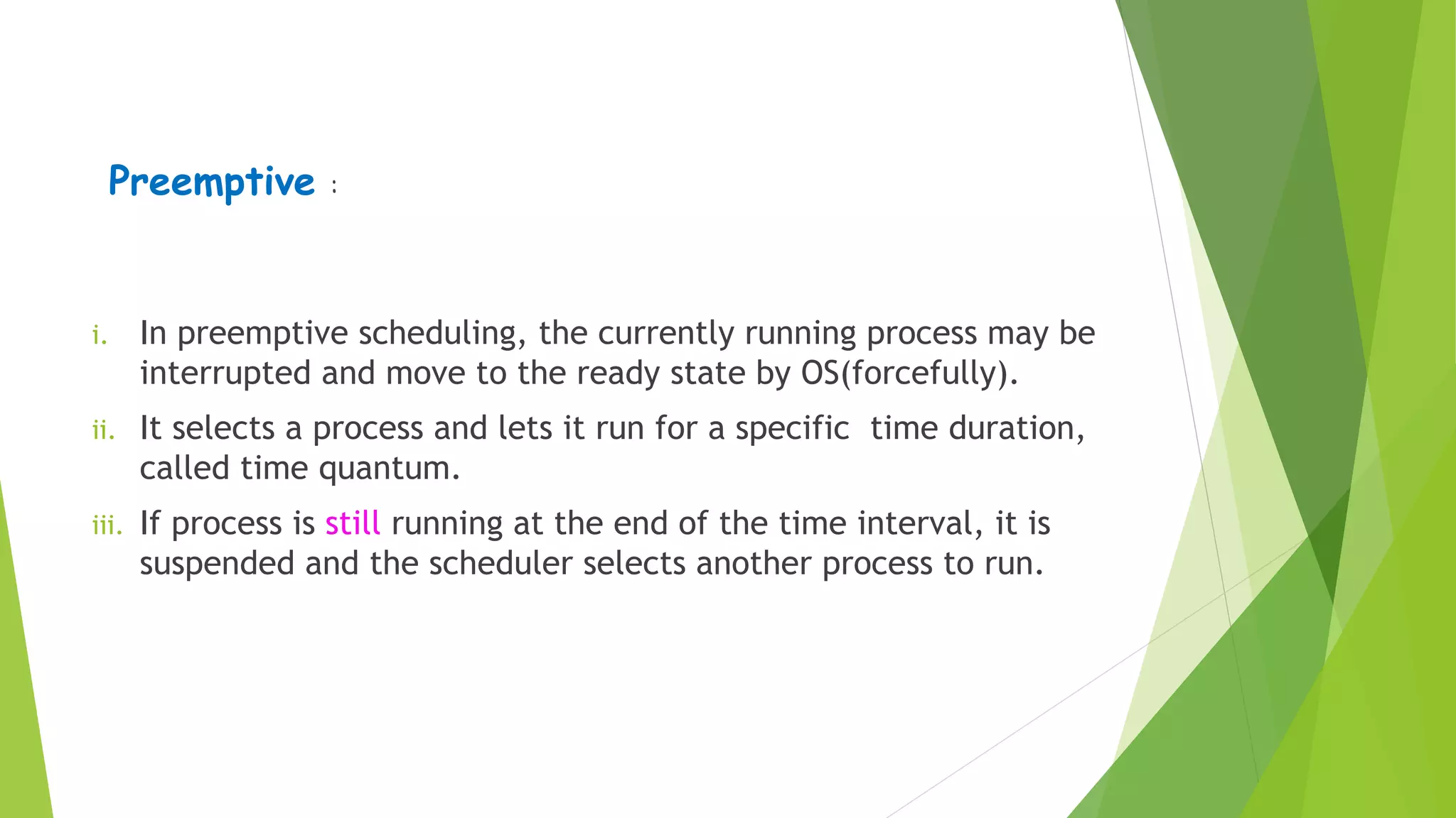 Preemptive :
i. In preemptive scheduling, the currently running process may be
interrupted and move to the ready state by OS(forcefully).
ii. It selects a process and lets it run for a specific time duration,
called time quantum.
iii. If process is still running at the end of the time interval, it is
suspended and the scheduler selects another process to run.
 