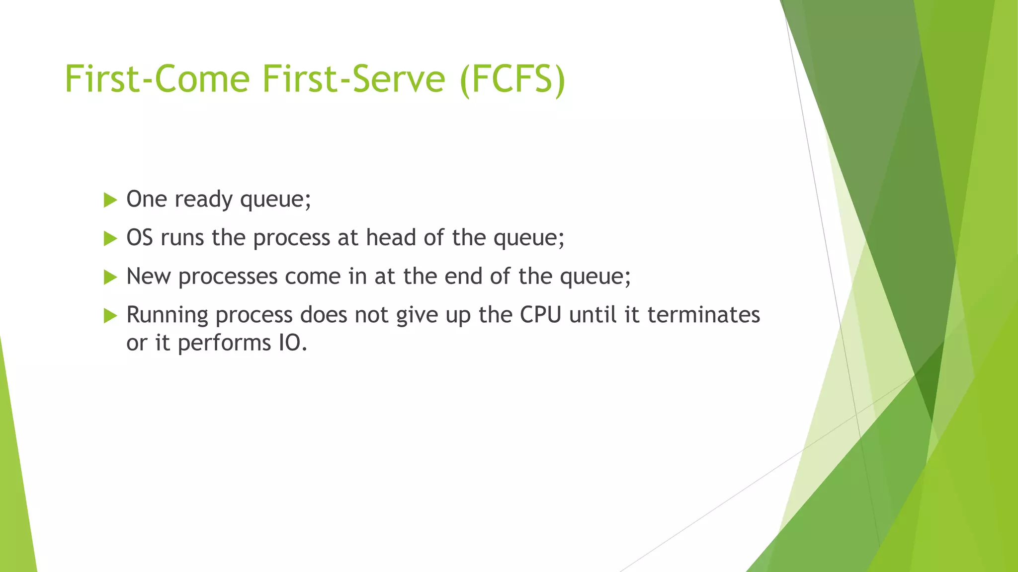 First-Come First-Serve (FCFS)
 One ready queue;
 OS runs the process at head of the queue;
 New processes come in at the end of the queue;
 Running process does not give up the CPU until it terminates
or it performs IO.
 