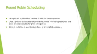 Round Robin Scheduling
 Each process is provided a fix time to execute called quantum.
 Once a process is executed for given time period. Process is preempted and
other process executes for given time period.
 Context switching is used to save states of preempted processes.
 