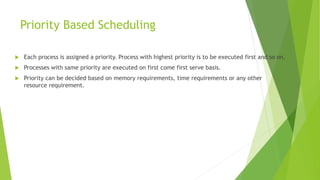 Priority Based Scheduling
 Each process is assigned a priority. Process with highest priority is to be executed first and so on.
 Processes with same priority are executed on first come first serve basis.
 Priority can be decided based on memory requirements, time requirements or any other
resource requirement.
 