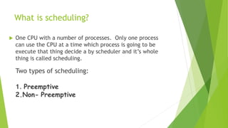 What is scheduling?
 One CPU with a number of processes. Only one process
can use the CPU at a time which process is going to be
execute that thing decide a by scheduler and it’s whole
thing is called scheduling.
Two types of scheduling:
1. Preemptive
2.Non- Preemptive
 