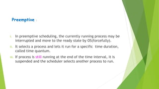 Preemptive :
i. In preemptive scheduling, the currently running process may be
interrupted and move to the ready state by OS(forcefully).
ii. It selects a process and lets it run for a specific time duration,
called time quantum.
iii. If process is still running at the end of the time interval, it is
suspended and the scheduler selects another process to run.
 