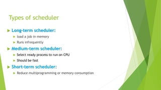 Types of scheduler
 Long-term scheduler:
 load a job in memory
 Runs infrequently
 Medium-term scheduler:
 Select ready process to run on CPU
 Should be fast
 Short-term scheduler:
 Reduce multiprogramming or memory consumption
 