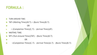FORMULA :
 TURN AROUND TIME:
 TAT=(Waiting Time)(W.T) + (Burst Time)(B.T)
 OR
 = (Completion Time)(C.T) – (Arrival Time)(AT)
 WAITING TIME:
 WT=(Turn Around Time)(TAT) – (Burst Time)(B.T)
 OR
 =(Completion Time)(C.T) – (Arrival Time)(A.T) – (Burst Time)(B.T)
 