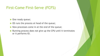 First-Come First-Serve (FCFS)
 One ready queue;
 OS runs the process at head of the queue;
 New processes come in at the end of the queue;
 Running process does not give up the CPU until it terminates
or it performs IO.
 
