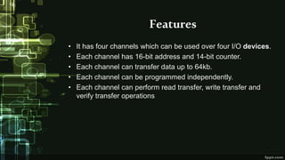 Features
• It has four channels which can be used over four I/O devices.
• Each channel has 16-bit address and 14-bit counter.
• Each channel can transfer data up to 64kb.
• Each channel can be programmed independently.
• Each channel can perform read transfer, write transfer and
verify transfer operations
 