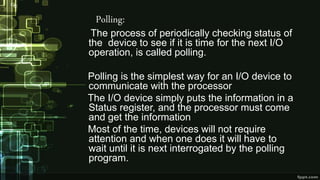 Polling:
The process of periodically checking status of
the device to see if it is time for the next I/O
operation, is called polling.
Polling is the simplest way for an I/O device to
communicate with the processor
The I/O device simply puts the information in a
Status register, and the processor must come
and get the information
Most of the time, devices will not require
attention and when one does it will have to
wait until it is next interrogated by the polling
program.
 