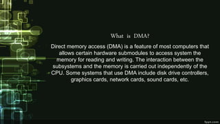 What is DMA?
Direct memory access (DMA) is a feature of most computers that
allows certain hardware submodules to access system the
memory for reading and writing. The interaction between the
subsystems and the memory is carried out independently of the
CPU. Some systems that use DMA include disk drive controllers,
graphics cards, network cards, sound cards, etc.
 