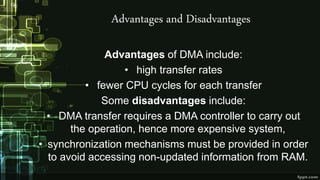 Advantages and Disadvantages
Advantages of DMA include:
• high transfer rates
• fewer CPU cycles for each transfer
Some disadvantages include:
• DMA transfer requires a DMA controller to carry out
the operation, hence more expensive system,
• synchronization mechanisms must be provided in order
to avoid accessing non-updated information from RAM.
 