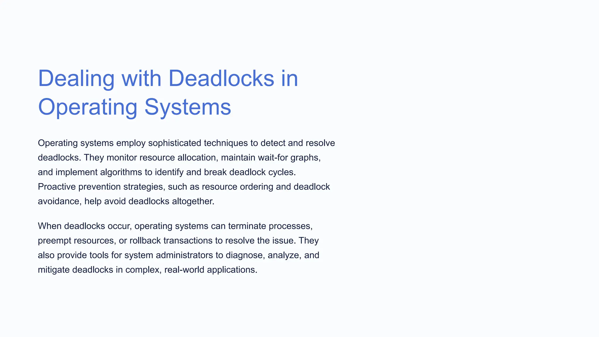 Dealing with Deadlocks in
Operating Systems
Operating systems employ sophisticated techniques to detect and resolve
deadlocks. They monitor resource allocation, maintain wait-for graphs,
and implement algorithms to identify and break deadlock cycles.
Proactive prevention strategies, such as resource ordering and deadlock
avoidance, help avoid deadlocks altogether.
When deadlocks occur, operating systems can terminate processes,
preempt resources, or rollback transactions to resolve the issue. They
also provide tools for system administrators to diagnose, analyze, and
mitigate deadlocks in complex, real-world applications.
 