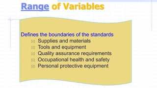 Range of Variables
Defines the boundaries of the standards
 Supplies and materials
 Tools and equipment
 Quality assurance requirements
 Occupational health and safety
 Personal protective equipment
 