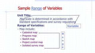 Unit Title:
Map scale is determined in accordance with
standard specifications and survey regulations
Range of Variables:
 Map include:
 Cadastral map
 Progress map
 Sketch map
 Project control map
 Isolated survey map
Variable
R
a
n
g
e
 