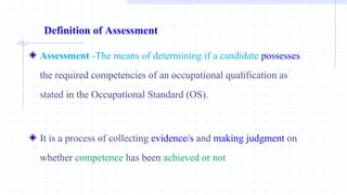 Definition of Assessment
Assessment -The means of determining if a candidate possesses
the required competencies of an occupational qualification as
stated in the Occupational Standard (OS).
It is a process of collecting evidence/s and making judgment on
whether competence has been achieved or not
 