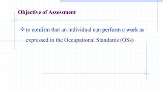 Objective of Assessment
to confirm that an individual can perform a work as
expressed in the Occupational Standards (OSs)
 