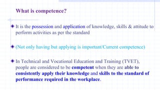 What is competence?
It is the possession and application of knowledge, skills & attitude to
perform activities as per the standard
(Not only having but applying is important/Current competence)
In Technical and Vocational Education and Training (TVET),
people are considered to be competent when they are able to
consistently apply their knowledge and skills to the standard of
performance required in the workplace.
 