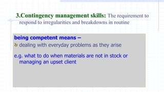 3.Contingency management skills: The requirement to
respond to irregularities and breakdowns in routine
being competent means –
dealing with everyday problems as they arise
e.g. what to do when materials are not in stock or
managing an upset client
 