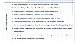 2.
Carry
out
your
cleaning
duties
1. Loose dirt, debris and detritus are removed before beginning the cleaning activity.
2. The correct cleaning method is used for the work area, as a type of soiling and surface.
3. Cleaning sequence is maintained so as to avoid re-soiling clean areas and surfaces.
4. During cleaning steps are taken not to disturb or cause nuisance to others.
5. Causing obstructions are avoided to access with cleaning equipment and power leads.
6. Warning signs are placed so that no-one may come into your work area without being warned.
7. New cleaning method is adapted according to the available equipment, materials and any identified problems.
8. Dealing efficiently with spillages, using the equipment, materials and method appropriate to the surface and
the type of spillage
9. Workplace procedures are followed to deal with any accidental damage caused during the cleaning process.
10. Any necessary supplies or consumables are replenished.
 