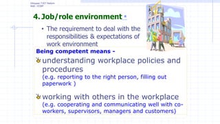 4. Job/role environment *
• The requirement to deal with the
responsibilities & expectations of
work environment
Ethiopian TVET Reform
MoE - ECBP
Being competent means -
understanding workplace policies and
procedures
(e.g. reporting to the right person, filling out
paperwork )
working with others in the workplace
(e.g. cooperating and communicating well with co-
workers, supervisors, managers and customers)
 