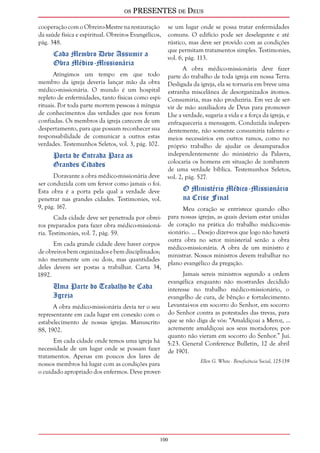 os PRESENTES de Deus 
cooperação com o Obreiro-Mestre na restauração 
da saúde física e espiritual. Obreiros Evangélicos, 
pág. 348. 
100 
Cada Membro Deve Assumir a 
Obra Médico-Missionária 
Atingimos um tempo em que todo 
membro da igreja deveria lançar mão da obra 
médico-missionária. O mundo é um hospital 
repleto de enfermidades, tanto físicas como espi-rituais. 
Por toda parte morrem pessoas à míngua 
de conhecimentos das verdades que nos foram 
confiadas. Os membros da igreja carecem de um 
despertamento, para que possam reconhecer sua 
responsabilidade de comunicar a outros estas 
verdades. Testemunhos Seletos, vol. 3, pág. 102. 
Porta de Entrada Para as 
Grandes Cidades 
Doravante a obra médico-missionária deve 
ser conduzida com um fervor como jamais o foi. 
Esta obra é a porta pela qual a verdade deve 
penetrar nas grandes cidades. Testimonies, vol. 
9, pág. 167. 
Cada cidade deve ser penetrada por obrei-ros 
preparados para fazer obra médico-missioná-ria. 
Testimonies, vol. 7, pág. 59. 
Em cada grande cidade deve haver corpos 
de obreiros bem organizados e bem disciplinados; 
não meramente um ou dois, mas quantidades 
deles devem ser postas a trabalhar. Carta 34, 
1892. 
Uma Parte do Trabalho de Cada 
Igreja 
A obra médico-missionária devia ter o seu 
representante em cada lugar em conexão com o 
estabelecimento de nossas igrejas. Manuscrito 
88, 1902. 
Em cada cidade onde temos uma igreja há 
necessidade de um lugar onde se possam fazer 
tratamentos. Apenas em poucos dos lares de 
nossos membros há lugar com as condições para 
o cuidado apropriado dos enfermos. Deve prover-se 
um lugar onde se possa tratar enfermidades 
comuns. O edifício pode ser deselegante e até 
rústico, mas deve ser provido com as condições 
que permitam tratamentos simples. Testimonies, 
vol. 6, pág. 113. 
A obra médico-missionária deve fazer 
parte do trabalho de toda igreja em nossa Terra. 
Desligada da igreja, ela se tornaria em breve uma 
estranha miscelânea de desorganizados átomos. 
Consumiria, mas não produziria. Em vez de ser-vir 
de mão auxiliadora de Deus para promover- 
Lhe a verdade, sugaria a vida e a força da igreja, e 
enfraqueceria a mensagem. Conduzida indepen-dentemente, 
não somente consumiria talento e 
meios necessários em outros ramos, como no 
próprio trabalho de ajudar os desamparados 
independentemente do ministério da Palavra, 
colocaria os homens em situação de zombarem 
de uma verdade bíblica. Testemunhos Seletos, 
vol. 2, pág. 527. 
O Ministério Médico-Missionário 
na Crise Final 
Meu coração se entristece quando olho 
para nossas igrejas, as quais deviam estar unidas 
de coração na prática do trabalho médico-mis-sionário. 
... Desejo dizer-vos que logo não haverá 
outra obra no setor ministerial senão a obra 
médico-missionária. A obra de um ministro é 
ministrar. Nossos ministros devem trabalhar no 
plano evangélico da pregação. 
Jamais sereis ministros segundo a ordem 
evangélica enquanto não mostrardes decidido 
interesse no trabalho médico-missionário, o 
evangelho de cura, de bênção e fortalecimento. 
Levantai-vos em socorro do Senhor, em socorro 
do Senhor contra as potestades das trevas, para 
que se não diga de vós: “Amaldiçoai a Meroz, ... 
acremente amaldiçoai aos seus moradores; por-quanto 
não vieram em socorro do Senhor.” Juí. 
5:23. General Conference Bulletin, 12 de abril 
de 1901. 
Ellen G. White - Beneficência Social, 125-139 
 