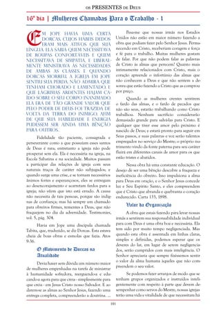 os PRESENTES de Deus 
16º dia | Mulheres Chamadas Para o Trabalho - 1 
Em Jope havia uma certa 
Dorcas, cujos hábeis dedos 
eram mais ativos que sua 
língua. Ela sabia quem necessitava 
de roupas confortáveis e quem 
necessitava de simpatia, e liberal-mente 
ministrava às necessidades 
de ambas as classes. E quando 
Dorcas morreu, a igreja em Jope 
sentiu sua perda. Não admira que 
tenham chorado e lamentado, e 
que lágrimas ardentes hajam ca-ído 
sobre o seu corpo inanimado. 
Ela era de tão grande valor que 
pelo poder de Deus foi trazida de 
volta da terra do inimigo, afim 
de que sua habilidade e energia 
pudessem ser ainda uma bênção 
para outros. 
101 
Fidelidade tão paciente, consagrada e 
perseverante como a que possuíam esses santos 
de Deus é rara; entretanto a igreja não pode 
prosperar sem ela. Ela é necessária na igreja, na 
Escola Sabatina e na sociedade. Muitos passam 
a participar das relações de igreja com seus 
naturais traços de caráter não subjugados; e 
quando surge uma crise, e se tornam necessários 
ânimos fortes e esperançosos, eles se entregam 
ao desencorajamento e acarretam fardos para a 
igreja; não vêem que isto está errado. A causa 
não necessita de tais pessoas, porque são indig-nas 
de confiança; mas há sempre um chamado 
para obreiros firmes, tementes a Deus, que não 
fraquejem no dia da adversidade. Testimonies, 
vol. 5, pág. 304. 
Havia em Jope uma discípula chamada 
Tabita, que, traduzido, se diz Dorcas. Esta estava 
cheia de boas obras e esmolas que fazia. Atos 
9:36. 
O Movimento de Dorcas na 
Atualidade 
Devia haver sem dúvida um número maior 
de mulheres empenhadas na tarefa de ministrar 
à humanidade sofredora, reerguendo-a e edu-cando- 
a agora para que creia - simplesmente para 
que creia - em Jesus Cristo nosso Salvador. E ao 
darem-se as almas ao Senhor Jesus, fazendo uma 
entrega completa, compreenderão a doutrina. ... 
Pesa-me que nossas irmãs nos Estados 
Unidos não estão em maior número fazendo a 
obra que podiam fazer pelo Senhor Jesus. Perma-necendo 
em Cristo, receberiam coragem e força 
e fé para o trabalho. Muitas mulheres gostam 
de falar. Por que não podem falar as palavras 
de Cristo às almas que perecem? Quanto mais 
intimamente relacionados com Cristo, mais o 
coração apreende o infortúnio das almas que 
não conhecem a Deus e que não sentem a de-sonra 
que estão fazendo a Cristo que as comprou 
por preço. 
Quando as mulheres crentes sentirem 
o fardo das almas, e o fardo de pecados que 
não são seus, estarão trabalhando como Cristo 
trabalhou. Nenhum sacrifício considerarão 
demasiado grande para salvá-las para Cristo. E 
qualquer que tiver esse amor pelo próximo é 
nascido de Deus; e estará pronto para seguir em 
Seus passos, e suas palavras e voz serão talentos 
empregados no serviço do Mestre; o próprio nu-trimento 
vindo da fonte paterna para seu caráter 
fluirá em diferentes canais de amor para os que 
estão tristes e abatidos. 
Nessa obra há uma constante educação. O 
desejo de ser uma bênção descobre a fraqueza e 
ineficiência do obreiro. Isso impulsiona a alma 
para Deus em oração, e o Senhor Jesus concede 
luz e Seu Espírito Santo, e eles compreendem 
que é Cristo que abranda e quebranta o coração 
endurecido. Carta 133, 1898. 
Valor da Organização 
A obra que estais fazendo para levar nossas 
irmãs a sentirem sua responsabilidade individual 
para com Deus é uma obra boa e necessária. Ela 
tem sido por muito tempo negligenciada. Mas 
quando esta obra é assentada em linhas claras, 
simples e definidas, podemos esperar que os 
deveres do lar, em lugar de serem negligencia-dos, 
serão cumpridos com mais inteligência. O 
Senhor apreciaria que sempre fizéssemos sentir 
o valor da alma humana àqueles que não com-preendem 
o seu valor. 
Se podemos fazer arranjos de modo que se 
tenham grupos organizados e instruídos inteli-gentemente 
com respeito à parte que devem de-sempenhar 
como servos do Mestre, nossas igrejas 
terão uma vida e vitalidade de que necessitam há 
 