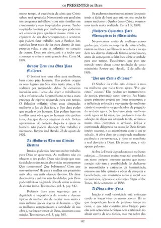 os PRESENTES de Deus 
muito tempo. A excelência da alma que Cristo 
salvou será apreciada. Nossas irmãs em geral têm 
um programa trabalhoso com suas famílias em 
crescimento e suas inapreciadas provas. Tenho 
suspirado bastante por mulheres que poderiam 
ser educadas para ajudarem nossas irmãs a se 
erguerem de seu desencorajamento e sentirem 
que podem fazer trabalho para o Senhor. Isto 
significa levar raios de luz para dentro de suas 
próprias vidas, e que se refletirão no coração 
de outros. Deus vos abençoará e a todos que 
convosco se unirem nesta grande obra. Carta 54, 
1899. 
Senhor Tem uma Obra Para 
Mulheres 
O Senhor tem uma obra para mulheres, 
bem como para homens. Elas podem ocupar 
os seus lugares em Sua obra nesta crise, e Ele 
realizará por intermédio delas. Se estiverem 
imbuídas com o senso do dever, e trabalharem 
sob a influência do Espírito Santo, terão a exata 
presença de espírito requerida para este tempo. 
O Salvador refletirá sobre essas abnegadas 
mulheres a luz de Sua face, e lhes dará poder 
que excede o dos homens. Elas podem fazer em 
famílias uma obra que os homens não podem 
fazer, obra que alcança o íntimo da vida. Podem 
aproximar-se do coração daqueles a quem os 
homens não podem alcançar. Seu trabalho é 
necessário. Review and Herald, 26 de agosto de 
1902. 
102 
As Mulheres Têm um Elevado 
Destino 
Irmãos, podemos fazer um nobre trabalho 
para Deus se quisermos. As mulheres não co-nhecem 
o seu poder. Deus não deseja que suas 
faculdades sejam todas absorvidas em perguntar: 
Que comeremos? Que beberemos? Com que 
nos vestiremos? Há para a mulher um propósito 
mais alto, um mais elevado destino. Ela deve 
desenvolver e cultivar suas faculdades, pois Deus 
pode utilizá-las na grande obra de salvar as almas 
da eterna ruína. Testimonies, vol. 4, pág. 642. 
Podemos dizer com segurança que a 
dignidade e importância da missão e deveres 
típicos da mulher são de caráter mais santo e 
mais sublime que os deveres do homem. ... Que 
as mulheres compreendam a santidade de sua 
obra e, na força e temor de Deus, assumam a sua 
missão. Testimonies, vol. 3, pág. 565. 
Se pudermos imprimir na mente de nossas 
irmãs a idéia do bem que está em seu poder fa-zerem 
mediante o Senhor Jesus Cristo, veremos 
uma tarefa maior realizada. Carta 119, 1898. 
Mulheres Chamadas Para 
Mensageiras de Misericórdia 
Necessitamos muito de mulheres consa-gradas 
que, como mensageiras de misericórdia, 
visitem as mães e os filhos em seus lares e os aju-dem 
nos deveres diários da família, se necessário, 
antes de começarem a falar-lhes sobre a verdade 
para este tempo. Descobrireis que por este 
método tereis almas como resultado de vosso 
ministério. Review and Herald, 12 de julho de 
1906. 
“Por que Estais Ociosos?” 
O Senhor da vinha está dizendo a mui-tas 
mulheres que nada fazem agora: “Por que 
estais” ociosas? Elas podem ser instrumentos 
de justiça, prestando santo serviço. Foi Maria 
quem primeiro pregou um Jesus ressurreto; e 
a influência refinada e suavizante de mulheres 
cristãs é necessária na grande obra de pregação 
da verdade agora. Se houvesse vinte mulheres 
onde agora só há uma, que pudessem fazer da 
salvação de almas sua estimada tarefa, veríamos 
muito mais conversos à verdade. Zelosa e 
continuada diligência na causa de Deus fariam 
inteiro sucesso, e as assombraria com o seu re-sultado. 
A obra deve ser completada mediante 
paciência e perseverança, e nisto se manifesta 
a real devoção a Deus. Ele requer atos, e não 
apenas palavras. 
A obra de Deus é digna dos nossos melhores 
esforços. ... Estamos muitas vezes tão envolvidos 
em nosso próprio interesse egoísta que nosso 
coração não tem a possibilidade de dedicar-se 
às necessidades e carências da humanidade; 
estamos em falta quanto a obras de simpatia e 
beneficência, em ministério santo e social aos 
necessitados, opressos e sofredores. Signs of the 
Times, 16 de setembro de 1886. 
A Obra a Ser Feita 
Inação e sutil ociosidade está enfraque-cendo 
as forças vivas de nossas jovens. Há as 
que desperdiçam horas de precioso tempo na 
cama, o que não constitui uma bênção para 
elas com acréscimo de forças nem é utilizado no 
aliviar outros de seus fardos, mas traz sobre elas 
 