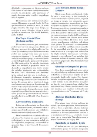 os PRESENTES de Deus 
debilidade e mantêm-as em hábitos errôneos. 
Essas horas de indolência desnecessariamente 
passadas na cama jamais serão recuperadas. O 
pecado do tempo assim perdido é marcado no 
livro de registros. 
103 
Há muito que fazer neste nosso atarefado 
mundo. Há pessoas na grande família de Deus 
que necessitam de simpatia e ajuda. Se nosso 
próprio trabalho não exige nosso tempo, há 
enfermos a serem visitados, pobres a serem 
ajudados e encorajados. The Health Reformer, 
junho de 1873. 
Um Lugar Especial Para 
Mulheres na Obra 
Há um vasto campo no qual nossas irmãs 
podem fazer um bom serviço para o Mestre nos 
diferentes setores da obra relacionados com Sua 
causa. Por intermédio do trabalho missionário 
podem elas alcançar uma classe que nossos 
pastores não o podem. ... Há trabalho negligen-ciado 
ou incompleto que podia ser inteiramente 
completado pelo auxílio que essas irmãs podem 
dar. Há tanta espécie de trabalho demasiado 
difícil para mulheres, a que nossos irmãos são 
chamados a empenhar-se, que muitos setores 
do trabalho missionário são negligenciados. 
Há tanta coisa relacionada com diferentes 
igrejas deixada por fazer que as mulheres, se 
devidamente instruídas, poderiam atender. 
Nossas irmãs podem servir como secretárias de 
igrejas, de maneira que os negócios da igreja 
não ficassem tão tristemente abandonados. Há 
muitos outros cargos relacionados com a causa 
de Deus para cujo desempenho nossas irmãs 
estão melhor qualificadas que nossos irmãos, e 
nesses postos elas poderiam fazer um eficiente 
trabalho. Review and Herald, 19 de dezembro 
de 1878. 
Correspondência Missionária 
Podem as mulheres fazer um bom traba-lho 
no campo missionário, escrevendo cartas a 
amigos, descobrindo assim os seus verdadeiros 
sentimentos em relação à causa de Deus. 
Muitos itens valiosos são trazidos à luz por 
este meio. Os obreiros não devem procurar a 
exaltação própria, mas apresentar a verdade em 
sua simplicidade, sempre que a oportunidade se 
apresente. Signs of the Times, 16 de setembro 
de 1886. 
Deus Reclama Nosso Tempo e 
Dinheiro 
Não temos o direito, minhas irmãs cristãs, 
de gastar o nosso tempo, e dar o exemplo a 
outras que são menos capazes que nós, de gastar 
seu tempo e energias com ornamentos desne-cessários, 
com vestuário ou mobiliário, ou de se 
mostrarem indulgentes em alimentos supérfluos. 
Temos deveres religiosos a cumprir, e se negligen-ciarmos 
esses deveres, dedicando nosso tempo a 
coisas desnecessárias, definharemos no intelecto 
e separaremos nossas afeições de Deus. O Autor 
de nossa existência tem direitos sobre nosso 
tempo e nosso dinheiro. Ele tem ao nosso redor 
pobres e sofredores que o dinheiro pode aliviar 
e que palavras de animação e coragem podem 
abençoar. Cristo Se identifica com as necessida-des 
da humanidade sofredora. Se negligenciais 
visitar a viúva e os órfãos provados na fornalha 
da aflição, sofrendo necessidades e privações, 
não estais percebendo que Cristo assinala o fato 
contra vós no livro de registros, como se a Ele 
houvésseis negligenciado. The Health Reformer, 
junho de 1873. 
Empenho no Evangelismo Pessoal 
Uma direta necessidade está sendo enfren-tada 
pelo trabalho de mulheres que se têm dado 
ao Senhor e se têm dedicado a ajudar um povo 
necessitado, ferido pelo pecado. Deve fazer-se 
trabalho evangelístico pessoal. As mulheres que 
se têm entregue a esta obra levam o evangelho 
aos lares do povo nos caminhos e valados. Elas 
lêem e explicam a Palavra a famílias, orando com 
elas, cuidando dos enfermos e aliviando suas 
necessidades temporais. Testimonies, vol. 6, pág. 
118. 
Mulheres Qualificadas Para o 
Serviço 
Deus chama como obreiras mulheres fer-vorosas, 
que sejam prudentes, bem-humoradas, 
ternas e leais ao princípio. Chama mulheres 
perseverantes que desejem desviar a mente do 
próprio eu e de suas conveniências pessoais e 
se centralizem em Cristo. ... Levantarão nossas 
irmãs para a emergência? Trabalharão para o 
Mestre? Testimonies, vol. 6, pág. 118. 
Aprendendo na Escola de Cristo 
O Senhor tem uma obra para ser feita por 
mulheres tanto quanto por homens. Elas podem 
 