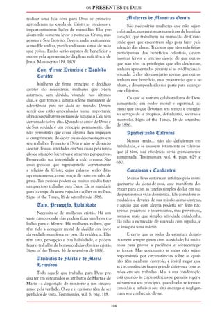 os PRESENTES de Deus 
realizar uma boa obra para Deus se primeiro 
aprenderem na escola de Cristo as preciosas e 
importantíssimas lições de mansidão. Elas pre-cisam 
104 
não somente levar o nome de Cristo, mas 
possuir o Seu Espírito. Devem andar exatamente 
como Ele andou, purificando suas almas de tudo 
que polua. Então serão capazes de beneficiar a 
outros pela apresentação da plena suficiência de 
Jesus. Manuscrito 119, 1907. 
Com Firme Princípio e Decidido 
Caráter 
Mulheres de firme princípio e decidido 
caráter são necessárias, mulheres que crêem 
estarmos, sem dúvida, vivendo nos últimos 
dias, e que temos a última solene mensagem de 
advertência para ser dada ao mundo. Devem 
sentir que estão empenhadas numa importante 
obra ao espalharem os raios de luz que o Céu tem 
derramado sobre elas. Quando o amor de Deus e 
de Sua verdade é um princípio permanente, elas 
não permitirão que coisa alguma lhes impeçam 
o cumprimento do dever ou as desencorajem em 
seu trabalho. Temerão a Deus e não se deixarão 
desviar de suas atividades em Sua causa pela tenta-ção 
de situações lucrativas e atraentes perspectivas. 
Preservarão sua integridade a todo o custo. São 
essas pessoas que representarão corretamente 
a religião de Cristo, cujas palavras serão ditas 
oportunamente, como maçãs de ouro em salva de 
prata. Tais pessoas podem de muitos modos fazer 
um precioso trabalho para Deus. Ele as manda ir 
para o campo da seara e ajudar a colher os molhos. 
Signs of the Times, 16 de setembro de 1886. 
Tato, Percepção, Habilidade 
Necessita-se de mulheres cristãs. Há um 
vasto campo onde elas podem fazer um bom tra-balho 
para o Mestre. Há mulheres nobres, que 
têm tido a coragem moral de decidir em favor 
da verdade manifesta no peso da evidência. Elas 
têm tato, percepção e boa habilidade, e podem 
fazer o trabalho de bem-sucedidas obreiras cristãs. 
Signs of the Times, 16 de setembro de 1886. 
Atributos de Marta e de Maria 
Reunidos 
Todo aquele que trabalha para Deus pre-cisa 
ter em si reunidos os atributos de Marta e de 
Maria - a disposição de ministrar e um sincero 
amor pela verdade. O eu e o egoísmo têm de ser 
perdidos de vista. Testimonies, vol. 6, pág. 118. 
Mulheres de Maneiras Gentis 
São necessárias mulheres que não sejam 
enfatuadas, mas gentis nas maneiras e de humilde 
coração, que trabalhem na mansidão de Cristo 
onde quer que encontrem algo para fazer pela 
salvação das almas. Todos os que têm sido feitos 
participantes dos benefícios celestiais, devem 
mostrar fervor e intenso desejo de que outros 
que não têm os privilégios que eles desfrutam, 
tenham apresentadas perante si as evidências da 
verdade. E eles não desejarão apenas que outros 
tenham este benefício, mas procurarão que o te-nham, 
e desempenharão sua parte para alcançar 
este objetivo. 
Os que se tornam colaboradores de Deus 
aumentarão em poder moral e espiritual, ao 
passo que os que devotam seu tempo e energias 
ao serviço de si próprios, definharão, secarão e 
morrerão. Signs of the Times, 16 de setembro 
de 1886. 
Aproveitando Talentos 
Nossas irmãs... não são deficientes em 
habilidade, e se usassem retamente os talentos 
que já têm, sua eficiência seria grandemente 
aumentada. Testimonies, vol. 4, págs. 629 e 
630. 
Corajosas e Confiantes 
Muitos lares se tornam infelizes pelo inútil 
queixar-se da dona-de-casa, que manifesta des-prazer 
para com as tarefas simples do lar em sua 
despretensiosa vida doméstica. Ela considera os 
cuidados e deveres de sua missão como durezas, 
e aquilo que com alegria poderia ser feito não 
apenas prazeroso e interessante, mas proveitoso, 
torna-se mais que simples atividade enfadonha. 
Ela olha a escravidão de sua vida com repulsa, e 
se imagina uma mártir. 
É certo que as rodas da estrutura domés-tica 
nem sempre giram com suavidade; há muita 
coisa para provar a paciência e sobrecarregar 
as forças. Mas conquanto as mães não sejam 
responsáveis por circunstâncias sobre as quais 
não têm nenhum controle, é inútil negar que 
as circunstâncias fazem grande diferença com as 
mães em seu trabalho. Mas a sua condenação 
está quando às circunstâncias se permite reger e 
subverter o seu princípio, quando elas se tornam 
cansadas e infiéis a seu alto encargo e negligen-ciam 
seu conhecido dever. 
 