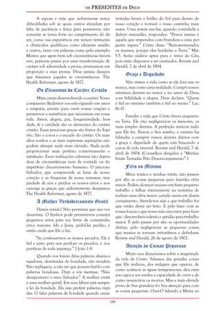 os PRESENTES de Deus 
105 
A esposa e mãe que nobremente vence 
dificuldades sob as quais outros afundam por 
falta de paciência e força para perseverar, não 
somente se torna forte no cumprimento do de-ver, 
como sua experiência em vencer tentações 
e obstáculos qualifica-a como eficiente auxílio 
a outros, tanto em palavras como pelo exemplo. 
Muitos que agem bem sob circunstâncias favorá-veis, 
parecem passar por uma transformação de 
caráter sob adversidade e prova; arruínam-se em 
proporção a suas provas. Deus jamais desejou 
que fôssemos jogados às circunstâncias. The 
Health Reformer, agosto de 1877. 
Os Elementos do Caráter Cristão 
Mães, estais desenvolvendo o caráter. Vosso 
compassivo Redentor vos está vigiando em amor 
e simpatia, pronto para ouvir vossas orações e 
prestar-vos a assistência que necessitais em vossa 
vida. Amor, alegria, paz, longanimidade, bon-dade, 
fé e caridade são os elementos do caráter 
cristão. Essas preciosas graças são frutos do Espí-rito. 
São a coroa e o escudo do cristão. Os mais 
altos sonhos e as mais supremas aspirações não 
podem almejar nada mais elevado. Nada pode 
proporcionar mais perfeito contentamento e 
satisfação. Essas realizações celestiais não depen-dem 
de circunstâncias nem da vontade ou do 
imperfeito discernimento humano. O precioso 
Salvador, que compreende as lutas de nosso 
coração e as fraquezas de nossa natureza, tem 
piedade de nós e perdoa os nossos erros e nos 
outorga as graças que ardentemente desejamos. 
The Health Reformer, agosto de 1877. 
A Mulher Verdadeiramente Gentil 
Haveis errado? Não permitais que isso vos 
desanime. O Senhor pode permitir-vos cometer 
pequenos erros para vos livrar de cometerdes 
erros maiores. Ide a Jesus, pedi-Lhe perdão, e 
então crede que Ele o faz. 
“Se confessarmos os nossos pecados, Ele é 
fiel e justo para nos perdoar os pecados, e nos 
purificar de toda injustiça.” I João 1:9. 
Quando vos forem ditas palavras desenco-rajadoras, 
destituídas de bondade, não revideis. 
Não repliqueis, a não ser que possais fazê-lo com 
palavras bondosas. Dizei a vós mesmas: “Não 
desapontarei o meu Salvador.” A mulher cristã 
é uma mulher gentil. Em seus lábios está sempre 
a lei da bondade. Ela não profere palavras ríspi-das. 
O falar palavras de bondade quando estais 
irritadas levará o brilho do Sol para dentro de 
vosso coração e tornará o vosso caminho mais 
suave. Uma jovem escolar, quando convidada a 
definir mansidão, respondeu: “Pessoa mansa é 
aquela que respondeu com brandura a uma per-gunta 
áspera.” Cristo disse: “Bem-aventurados 
os mansos, porque eles herdarão a Terra.” Mat. 
5:5. Serão súditos aptos para o reino do Céu, 
pois estão dispostos a ser ensinados. Review and 
Herald, 7 de abril de 1904. 
Graça e Dignidade 
Não trateis a vida como se ela fora um ro-mance, 
mas como uma realidade. Cumpri vossos 
mínimos deveres no temor e no amor de Deus, 
com fidelidade e alegria. Deus declara: “Quem 
é fiel no mínimo também é fiel no muito.” Luc. 
16:10. 
Estudai a vida que Cristo levou enquanto 
na Terra. Ele não negligenciou os menores, os 
mais simples deveres. A perfeição marcou tudo 
que Ele fez. Buscai o Seu auxílio, e estareis ha-bilitadas 
a cumprir vossos deveres diários com 
a graça e dignidade de quem está buscando a 
coroa de vida imortal. Review and Herald, 7 de 
abril de 1904. (Conselhos dirigidos a “Minhas 
Irmãs Tentadas Pelo Desencorajamento”.) 
Fiéis no Mínimo 
Meus irmãos e minhas irmãs, não passeis 
por alto as coisas pequenas para fazerdes obra 
maior. Podeis alcançar sucesso em fazer pequeno 
trabalho e falhar inteiramente na tentativa de 
realizar uma obra maior, caindo assim em desen-corajamento. 
Atende-vos seja a que trabalho for 
que virdes dever ser feito. E pelo fazer com as 
vossas forças o que vossa mão encontra para fazer 
que - desenvolveis talento e aptidão para trabalho 
maior. É pelo passar por alto as oportunidades 
diárias, pelo negligenciar as pequenas coisas, 
que muitos se tornam infrutíferos e definham. 
Review and Herald, 26 de agosto de 1902. 
Atenção às Coisas Pequenas 
Muito nos demoramos sobre a magnitude 
da vida de Cristo. Falamos das grandes coisas 
que Ele realizou, dos milagres que operou, de 
como acalmou as águas tempestuosas, deu vista 
aos cegos e aos surdos a capacidade de ouvir e de 
como ressuscitou os mortos. Mas a mais elevada 
prova de Sua grandeza foi Sua atenção para com 
as coisas pequenas. Ouvi-O falando a Marta ao 
 