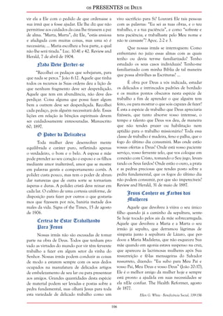 os PRESENTES de Deus 
106 
vir ela a Ele com o pedido de que ordenasse a 
sua irmã que a fosse ajudar. Ele lhe diz que não 
permitisse aos cuidados da casa lhe tirassem a paz 
de alma. “Marta, Marta”, diz Ele, “estás ansiosa 
e afadigada com muitas coisas, mas uma só é 
necessária; ... Maria escolheu a boa parte, a qual 
não lhe será tirada.” Luc. 10:41 e 42. Review and 
Herald, 7 de abril de 1904. 
Nada Deve Perder-se 
“Recolhei os pedaços que sobejaram, para 
que nada se perca.” João 6:12. Aquele que tinha 
todos os recursos às Suas ordens deu a lição de 
que nenhum fragmento deve ser desperdiçado. 
Aquele que tem em abundância, não deve des-perdiçar. 
Coisa alguma que possa fazer algum 
bem a outrem deve ser desperdiçada. Recolhei 
cada pedaço, pois alguém necessitará dele. Essas 
lições em relação às bênçãos espirituais devem 
ser cuidadosamente entesouradas. Manuscrito 
60, 1897. 
O Poder da Delicadeza 
Toda mulher deve desenvolver mente 
equilibrada e caráter puro, refletindo apenas 
o verdadeiro, o bom e o belo. A esposa e mãe 
pode prender ao seu coração o esposo e os filhos 
mediante amor inalterável, amor que se mostre 
em palavras gentis e comportamento cortês. A 
polidez custa pouco, mas tem o poder de abran-dar 
naturezas que de outra sorte se tornariam 
ásperas e duras. A polidez cristã deve reinar em 
cada lar. O cultivo de uma cortesia uniforme, de 
disposição para fazer por outros o que gostaría-mos 
que fizessem por nós, baniria metade dos 
males da vida. Signs of the Times, 15 de agosto 
de 1906. 
Certeza de Estar Trabalhando 
Para Jesus 
Nossas irmãs não são escusadas de tomar 
parte na obra de Deus. Todos que tenham pro-vado 
as virtudes do mundo por vir têm fervente 
trabalho a fazer em algum setor da vinha do 
Senhor. Nossas irmãs podem conduzir as coisas 
de modo a estarem sempre com os seus dedos 
ocupados na manufatura de delicados artigos 
de embelezamento de seu lar ou para presentear 
aos amigos. Grandes quantidades desta espécie 
de material podem ser levadas e postas sobre a 
pedra fundamental, mas olhará Jesus para toda 
esta variedade de delicado trabalho como um 
vivo sacrifício para Si? Louvará Ele tais pessoas 
com as palavras: “Eu sei as tuas obras, e o teu 
trabalho, e a tua paciência”, e como “sofreste e 
tens paciência; e trabalhaste pelo Meu nome e 
não te cansaste”? Apoc. 2:2 e 3. 
Que nossas irmãs se interroguem: Como 
enfrentarei no juízo essas almas com as quais 
tenho ou devia ter-me familiarizado? Tenho 
estudado os seus casos individuais? Tenho-me 
familiarizado com minha Bíblia de tal maneira 
que possa abrir-lhes as Escrituras? ... 
É obra por Deus a vós indicada, estudar 
os delicados e intrincados padrões de bordado 
e os muitos pontos obscuros nesta espécie de 
trabalho a fim de aprender o que alguém tem 
feito, ou para mostrar o que sois capazes de fazer? 
É esta a espécie de trabalho que Deus apreciaria 
fizésseis, que tanto absorve vosso interesse, o 
tempo e talento que Deus vos deu, de maneira 
que não tendes prazer ou habilitação nem 
aptidão para o trabalho missionário? Toda essa 
classe de trabalho é madeira, feno e palha, que o 
fogo do último dia consumirá. Mas onde estão 
vossas ofertas a Deus? Onde está vosso paciente 
serviço, vosso fervente zelo, que vos coloque em 
conexão com Cristo, tomando o Seu jugo, levan-tando 
os Seus fardos? Onde estão o ouro, a prata 
e as pedras preciosas que tendes posto sobre a 
pedra fundamental, que os fogos do último dia 
não podem consumir, por que são imperecíveis? 
Review and Herald, 31 de maio de 1887. 
Jesus Conhece os Fardos das 
Mulheres 
Aquele que devolveu à viúva o seu único 
filho quando já a caminho da sepultura, sente- 
Se hoje tocado pelos ais da mãe sobrecarregada. 
Aquele que devolveu a Maria e a Marta o seu 
irmão já sepulto, que derramou lágrimas de 
simpatia junto à sepultura de Lázaro, que per-doou 
a Maria Madalena, que não esqueceu Sua 
mãe quando em agonia estava suspenso na cruz, 
que apareceu às lacrimosas mulheres após Sua 
ressurreição e fê-las mensageiras do Salvador 
ressurreto, dizendo: “Eu subo para Meu Pai e 
vosso Pai, Meu Deus e vosso Deus” (João 20:17), 
Ele é o melhor amigo da mulher hoje e sempre 
está pronto a ajudá-la em suas necessidades se 
ela nEle confiar. The Health Reformer, agosto 
de 1877. 
Ellen G. White - Beneficência Social, 139-156 
 