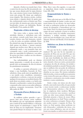 os PRESENTES de Deus 
Quando o Senhor nos manda fazer o bem 
a outros fora de nosso lar, Ele não pretende com 
isso que nossas afeições pelo lar sejam diminuí-das, 
108 
e que amemos menos nossos familiares ou 
nosso país porque Ele deseje que ampliemos 
nossa simpatia. Não devemos, porém, confinar 
nossa afeição e simpatia dentro de quatro pare-des, 
enclausurando assim as bênçãos que Deus 
nos tem dado, de maneira que outros não sejam 
beneficiados conosco em desfrutá-las. Review 
and Herald, 15 de outubro de 1895. 
Ampliando a Esfera de Serviço 
Não temos todos a mesma tarefa. Há 
atividades distintas e individuais para cada 
um realizar; contudo pode haver entre esses 
variados deveres uma bela harmonia, unindo 
a obra de todos em perfeita utilidade. Nosso 
Pai celestial não exige de ninguém a quem haja 
dado apenas um talento, o mesmo aumento 
daquele que recebeu cinco. Mas se esse um for 
sabiamente usado, o seu possuidor logo terá 
conseguido mais, e pode continuamente am-pliar 
sua capacidade de influência e sua esfera 
de serviço por fazer o melhor uso dos talentos 
que Deus lhe deu. 
Sua individualidade pode ser distinta-mente 
preservada, e contudo ela ser parte do 
grande todo na propagação da obra de reforma 
tão grandemente necessitada. 
A mulher, se aproveita sabiamente o seu 
tempo e suas faculdades, buscando de Deus 
sabedoria e força, pode estar em igualdade com 
o seu marido como conselheira, orientadora, 
companheira e coobreira, e nem por isto perder 
qualquer de suas graças ou modéstia feminis. Ela 
pode elevar seu próprio caráter, e ao fazê-lo está 
elevando e enobrecendo o caráter de sua família 
e exercendo sobre outros ao seu redor influência 
poderosa, conquanto inconsciente. Good He-alth, 
junho de 1880. 
Alcançando Outras Mulheres com 
a Verdade 
As mulheres podem aprender o que é 
preciso fazer para alcançar outras mulheres. 
Há mulheres que são especialmente adaptadas 
para a tarefa de dar estudos bíblicos, e alcançam 
muito sucesso na apresentação a outros da Pa-lavra 
de Deus em sua simplicidade. Tornam-se 
uma grande bênção em alcançar as mães e suas 
filhas. Esta é uma obra sagrada, e os que nela 
se empenham devem receber encorajamento. 
Carta 108, 1910. 
Responsabilidade de Ajudar a 
Todos 
Sinta cada irmã que se diz filha de Deus, 
a responsabilidade de ajudar a todos que esti-verem 
dentro de seu alcance. As mais nobres 
de todas as realizações podem ser alcançadas 
através da abnegação e benevolência por ou-tros. 
Irmãs, Deus vos chama para trabalhar no 
campo da seara, ajudando a reunir os molhos. 
... Nos vários ramos do trabalho missionário 
doméstico, a mulher modesta, inteligente, 
pode usar suas faculdades com o mais alto ren-dimento. 
Review and Herald, 10 de dezembro 
de 1914. 
Influência em Favor da Reforma e 
da Verdade 
Por que não há de a mulher cultivar o 
intelecto? Por que não há de responder ao 
propósito de Deus em sua vida? Por que não 
compreender suas próprias faculdades, e sen-tir 
que essas faculdades são dadas por Deus, 
procurando fazer uso delas da mais ampla ma-neira, 
fazendo o bem aos outros, promovendo 
o progresso da obra de reforma, da verdade e 
da verdadeira piedade no mundo? Satanás sabe 
que as mulheres têm um poder de influência 
para o bem ou para o mal; por isso procura 
alistá-las na sua causa. Ele inventa multiplici-dade 
de modas, e tenta as mulheres no presente 
- como tentou Eva para que colhesse e comesse 
- a adotarem e praticarem estas modas sempre 
mutáveis e nunca satisfatórias. 
Irmãs e mães, nós temos um alvo mais 
elevado, uma tarefa mais nobre, do que estudar 
a mais recente moda e confeccionar vestidos 
com desnecessários adornos a fim de fazer 
face às exigências deste moderno Moloque. 
Podemos tornar-nos suas escravas e sacrificar 
sobre seu altar nossa própria felicidade e a 
felicidade presente e futura de nossos filhos. 
Mas que ganhamos no final? Temos semeado 
na carne; ceifaremos corrupção. Nossas obras 
não podem resistir à inspeção de Deus. Ve-remos 
no final quantas almas poderiam ter 
sido abençoadas e redimidas das trevas e do 
erro por nossa influência, mas em vez disso 
foram encorajadas ao exibicionismo exterior e 
 