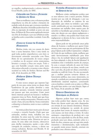 os PRESENTES de Deus 
ao orgulho, negligenciando o adorno interior. 
Good Health, junho de 1880. 
109 
Colocando nos Lares o Fermento 
da Palavra de Deus 
Tanto as mulheres como os homens podem 
empenhar-se na obra de ocultar o fermento da 
verdade onde ele possa agir e tornar-se manifesto. 
... Mulheres discretas e humildes podem fazer boa 
obra na exposição da verdade ao povo em seus 
lares. A Palavra de Deus assim explanada iniciará 
sua obra de levedação e por sua influência todas 
as famílias serão convertidas à verdade. Carta 86, 
1907. 
Nunca se Cansar do Trabalho 
Missionário 
Minhas irmãs, não vos canseis de distri-buir 
a nossa literatura. Esta é uma tarefa na 
qual todas podeis empenhar-vos com êxito se 
tão-somente estiverdes associadas com Deus. 
Antes de vos aproximardes de vossos amigos 
e vizinhos ou de escrever cartas missionárias, 
levantai o coração a Deus em oração. Todo o 
que com humilde coração toma parte nesta 
obra está-se educando a si mesmo como obreiro 
aceitável na vinha do Senhor. Review and He-rald, 
10 de dezembro de 1914. 
Mulheres Podem Alcançar 
Corações 
A esses nossos amigos que esperam logo 
partir de nós para outras terras eu desejo dizer: 
“Lembrai-vos de que podeis derrubar a mais 
acérrima oposição, tomando interesse pessoal 
nas pessoas que ireis encontrar. Cristo mani-festou 
interesse pessoal em homens e mulheres 
enquanto viveu na Terra. Aonde quer que fosse 
Ele era um médico-missionário. Devemos sair fa-zendo 
o bem, tal como Ele fez. Somos instruídos 
a alimentar os famintos, vestir os nus e confortar 
os tristes.” 
As irmãs podem fazer muito para alcançar 
o coração e torná-lo brando. Onde quer que 
estiverdes, minhas irmãs, trabalhai em sim-plicidade. 
Se estais num lar onde há crianças, 
manifestai interesse nelas. Deixai-as ver que as 
amais. Se uma delas está doente, oferecei-vos 
para dar-lhe tratamento; ajudai a mãe sobre-carregada 
de cuidados, ansiosa, a aliviar sua 
criança sofredora. Review and Herald, 11 de 
novembro de 1902. 
Trabalho Missionário sem Deixar 
os Deveres do lar 
Mulheres cristãs inteligentes podem usar 
os seus talentos com o maior proveito. Podem 
mostrar por sua vida de abnegação e por sua 
disposição de trabalhar ao máximo de sua 
capacidade, que crêem na verdade e que estão 
sendo santificadas por seu intermédio. Muitos 
necessitam um trabalho desta espécie para de-senvolver 
as faculdades que possuem. Esposas e 
mães não devem em caso algum negligenciar o 
marido e os filhos, mas podem fazer muito sem 
negligenciar os deveres do lar; e nem todas têm 
essas responsabilidades. 
Quem pode ter tão profundo amor pelas 
almas de homens e mulheres por quem Cristo 
morreu como essas que são participantes de Sua 
graça? Quem pode melhor representar a religião 
de Cristo do que mulheres cristãs, mulheres que 
estão fervorosamente trabalhando para levar 
almas à luz da verdade? Quem está igualmente 
tão bem adaptado à obra da Escola Sabatina? A 
verdadeira mãe é verdadeira mestra de crianças. 
Se com o coração imbuído do amor de Cristo 
ela ensina as crianças de sua classe, orando com 
elas e por elas, ela pode ver almas convertidas e 
reunidas no redil de Cristo. Eu não recomendo 
que a mulher procure tornar-se eleitora ou 
funcionária pública; mas como missionária, en-sinando 
a verdade por correspondência epistolar, 
distribuindo material impresso, conversando 
com as famílias e orando com as mães e os filhos, 
ela pode fazer muito e ser uma bênção. Signs of 
the Times, 16 de setembro de 1886. 
Deveres Domésticos não 
Desculpam as Mulheres 
Algumas podem fazer mais que outras, 
mas todas podem fazer alguma coisa. As mu-lheres 
não devem sentir que estão dispensadas 
em virtude de seus deveres domésticos. Devem 
mostrar-se inteligentes no sentido de provar 
que podem fazer muito de maneira metódica e 
com sucesso em levar almas a Cristo. Se todos 
sentissem a importância de produzir até o má-ximo 
de sua capacidade na obra de Deus, tendo 
profundo amor por almas, sentindo sobre si o 
fardo da obra, centenas que até aqui têm estado 
insensíveis e desinteressados, nada realizando 
ou quando muito pouco fazendo, estariam em-penhados 
como obreiros ativos. 
 