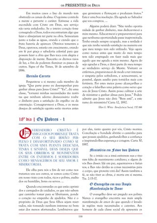os PRESENTES de Deus 
110 
Em muitos casos o lixo do mundo tem 
obstruído os canais da alma. O egoísmo controla 
a mente e perverte o caráter. Estivesse a vida 
escondida com Cristo em Deus, seu serviço 
não seria enfadonho. Se o inteiro coração fosse 
consagrado a Deus, todos encontrariam algo que 
fazer e almejariam ter parte na obra. Semeariam 
junto a todas as águas, orando e crendo que o 
fruto haveria de aparecer. Obreiros tementes a 
Deus, operosos, estarão em crescimento, orando 
em fé por graça e sabedoria celestial para que 
possam fazer a obra que lhes toca com alegria e 
disposição de mente. Buscarão os divinos raios 
de luz, a fim de poderem iluminar os passos de 
outros. Signs of the Times, 16 de setembro de 
1886. 
Decisão Correta 
Pergunte-se a si mesmo cada membro da 
igreja: “Que parte posso eu desempenhar para 
ganhar almas para Jesus Cristo?” “Eu”, diz uma 
classe, “tornarei minhas necessidades tão restri-tas 
que nenhum adorno desnecessário roube 
o dinheiro para a satisfação do orgulho ou da 
ostentação. Consagrar-me-ei a Deus, e os meus 
desejos de satisfação egoísta serão mortos antes 
que germinem e floresçam e produzam frutos.” 
Esta é uma boa resolução. Ela agrada ao Salvador 
que vos comprou. ... 
Alguém poderá dizer: “Não tenho oportu-nidade 
de ganhar dinheiro, mas dedicar-me-ei a 
mim mesmo. Educar-me-ei e preparar-me-ei para 
que nenhuma oportunidade passe inaproveitada. 
Tenho estado sempre ocupado, mas a verdade é 
que não tenho sentido satisfação na maneira em 
que meu tempo tem sido utilizado. Vejo agora 
como nunca antes que muito do meu tempo 
tem sido empregado em fazer nada mais que 
aquilo que me agrada a mim mesmo. Agora de-sejo 
agradar a Deus, e darei parte do meu tempo 
ao verdadeiro serviço do Mestre. Visitarei os 
enfermos, preparar-me-ei de modo a ter interesse 
e simpatia pelos sofredores, e acrescentarei, se 
possível, algum auxílio para torná-los mais con-fortáveis. 
Por estes meios posso alcançar-lhes o 
coração e falar-lhes uma palavra como servo que 
sou de Jesus Cristo. Assim posso cultivar a arte 
de ministrar e ganhar almas para Jesus.” Podeis 
admitir que Jesus não dirá: “Bem está”, a este 
ramo do ministério? Carta 12, 1892. 
Ellen G. White - Beneficência Social, 157-166 
18º dia | Os Pobres - 1 
O verdadeiro cristão é 
amigo dos pobres.Ele trata 
com o seu irmão per-plexo 
e desafortunado como se 
trata com uma planta delicada, 
tenra e sensível. Deus deseja que 
os Seus obreiros se movimentem 
entre os enfermos e sofredores 
como mensageiros de Seu amor e 
misericórdia. 
Ele olha para nós a fim de ver como nos 
tratamos uns aos outros, se somos como Cristo 
em nosso trato com todos, ricos e pobres, exalta-dos 
ou humildes, livres ou servos. ... 
Quando encontrardes os que estão oprimi-dos 
e carregados de cuidados, os que não sabem 
que caminho tomar para se libertarem, ponde 
o coração no empenho de ajudá-los. Não é o 
propósito de Deus que Seus filhos sejam reser-vados, 
não tomando nenhum interesse no bem-estar 
dos menos afortunados. Lembrai-vos que 
por eles, tanto quanto por vós, Cristo morreu. 
Conciliação e bondade abrirão o caminho para 
que possais ajudá-los, ganhando-lhes a confiança 
e inspirando-lhes esperança e coragem. Carta 30, 
1887. 
Ministério em Favor dos Pobres 
Se o irmão ou a irmã estiverem nus e tive-ram 
falta de mantimento cotidiano, e algum de 
vós lhes disser: Ide em paz, aquentai-vos e fartai-vos; 
e lhes não derdes as coisas necessárias para 
o corpo, que proveito virá daí? Assim também a 
fé, se não tiver as obras, é morta em si mesma. 
Tia. 2:15-17. 
O Evangelho em sua Ampla 
Manifestação de Amor 
O evangelho deve ser pregado aos pobres. 
Nunca o evangelho encontra sua mais ampla 
manifestação de amor do que quando é levado 
às regiões mais necessitadas e carentes. Aos 
homens de cada classe social ele apresenta os 
 