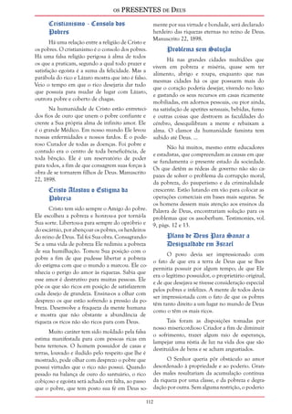 os PRESENTES de Deus 
112 
Cristianismo - Consolo dos 
Pobres 
Há uma relação entre a religião de Cristo e 
os pobres. O cristianismo é o consolo dos pobres. 
Há uma falsa religião perigosa à alma de todos 
os que a praticam, segundo a qual todo prazer e 
satisfação egoísta é a suma da felicidade. Mas a 
parábola do rico e Lázaro mostra que isto é falso. 
Veio o tempo em que o rico desejaria dar tudo 
que possuía para mudar de lugar com Lázaro, 
outrora pobre e coberto de chagas. 
Na humanidade de Cristo estão entreteci-dos 
fios de ouro que unem o pobre confiante e 
crente a Sua própria alma de infinito amor. Ele 
é o grande Médico. Em nosso mundo Ele levou 
nossas enfermidades e nossos fardos. É o pode-roso 
Curador de todas as doenças. Foi pobre e 
contudo era o centro de toda beneficência, de 
toda bênção. Ele é um reservatório de poder 
para todos, a fim de que consagrem suas forças à 
obra de se tornarem filhos de Deus. Manuscrito 
22, 1898. 
Cristo Afastou o Estigma da 
Pobreza 
Cristo tem sido sempre o Amigo do pobre. 
Ele escolheu a pobreza e honrou-a por torná-la 
Sua sorte. Libertou-a para sempre do opróbrio e 
do escárnio, por abençoar os pobres, os herdeiros 
do reino de Deus. Tal foi Sua obra. Consagrando- 
Se a uma vida de pobreza Ele redimiu a pobreza 
de sua humilhação. Tomou Sua posição com o 
pobre a fim de que pudesse libertar a pobreza 
do estigma com que o mundo a marcou. Ele co-nhecia 
o perigo do amor às riquezas. Sabia que 
esse amor é destrutivo para muitas pessoas. Ele 
põe os que são ricos em posição de satisfazerem 
cada desejo de grandeza. Ensina-os a olhar com 
desprezo os que estão sofrendo a pressão da po-breza. 
Desenvolve a fraqueza da mente humana 
e mostra que não obstante a abundância de 
riqueza os ricos não são ricos para com Deus. 
Muito caráter tem sido moldado pela falsa 
estima manifestada para com pessoas ricas em 
bens terrenos. O homem possuidor de casas e 
terras, louvado e iludido pelo respeito que lhe é 
mostrado, pode olhar com desprezo o pobre que 
possui virtudes que o rico não possui. Quando 
pesado na balança de ouro do santuário, o rico 
cobiçoso e egoísta será achado em falta, ao passo 
que o pobre, que tem posto sua fé em Deus so-mente 
por sua virtude e bondade, será declarado 
herdeiro das riquezas eternas no reino de Deus. 
Manuscrito 22, 1898. 
Problema sem Solução 
Há nas grandes cidades multidões que 
vivem em pobreza e miséria, quase sem ter 
alimento, abrigo e roupa, enquanto que nas 
mesmas cidades há os que possuem mais do 
que o coração poderia desejar, vivendo no luxo 
e gastando os seus recursos em casas ricamente 
mobiliadas, em adornos pessoais, ou pior ainda, 
na satisfação de apetites sensuais, bebidas, fumo 
e outras coisas que destroem as faculdades do 
cérebro, desequilibram a mente e rebaixam a 
alma. O clamor da humanidade faminta tem 
subido até Deus. ... 
Não há muitos, mesmo entre educadores 
e estadistas, que compreendam as causas em que 
se fundamenta o presente estado da sociedade. 
Os que detêm as rédeas de governo não são ca-pazes 
de solver o problema da corrupção moral, 
da pobreza, do pauperismo e da criminalidade 
crescente. Estão lutando em vão para colocar as 
operações comerciais em bases mais seguras. Se 
os homens dessem mais atenção aos ensinos da 
Palavra de Deus, encontrariam solução para os 
problemas que os assoberbam. Testimonies, vol. 
9, págs. 12 e 13. 
Plano de Deus Para Sanar a 
Desigualdade em Israel 
O povo devia ser impressionado com 
o fato de que era a terra de Deus que se lhes 
permitia possuir por algum tempo; de que Ele 
era o legítimo possuidor, o proprietário original, 
e de que desejava se tivesse consideração especial 
pelos pobres e infelizes. A mente de todos devia 
ser impressionada com o fato de que os pobres 
têm tanto direito a um lugar no mundo de Deus 
como o têm os mais ricos. 
Tais foram as disposições tomadas por 
nosso misericordioso Criador a fim de diminuir 
o sofrimento, trazer algum raio de esperança, 
lampejar uma réstia de luz na vida dos que são 
destituídos de bens e se acham angustiados. 
O Senhor queria pôr obstáculo ao amor 
desordenado à propriedade e ao poderio. Gran-des 
males resultariam da acumulação contínua 
da riqueza por uma classe, e da pobreza e degra-dação 
por outra. Sem alguma restrição, o poderio 
 