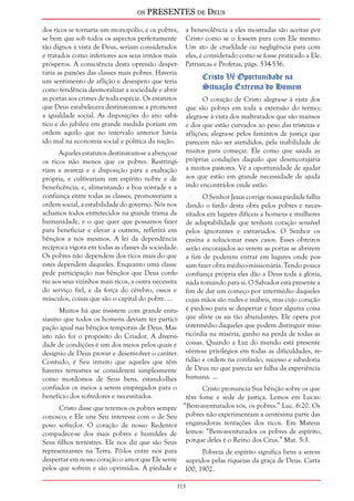 os PRESENTES de Deus 
dos ricos se tornaria um monopólio, e os pobres, 
se bem que sob todos os aspectos perfeitamente 
tão dignos à vista de Deus, seriam considerados 
e tratados como inferiores aos seus irmãos mais 
prósperos. A consciência desta opressão desper-taria 
113 
as paixões das classes mais pobres. Haveria 
um sentimento de aflição e desespero que teria 
como tendência desmoralizar a sociedade e abrir 
as portas aos crimes de toda espécie. Os estatutos 
que Deus estabelecera destinavam-se a promover 
a igualdade social. As disposições do ano sabá-tico 
e do jubileu em grande medida poriam em 
ordem aquilo que no intervalo anterior havia 
ido mal na economia social e política da nação. 
Aqueles estatutos destinavam-se a abençoar 
os ricos não menos que os pobres. Restringi-riam 
a avareza e a disposição para a exaltação 
própria, e cultivariam um espírito nobre e de 
beneficência; e, alimentando a boa vontade e a 
confiança entre todas as classes, promoveriam a 
ordem social, a estabilidade do governo. Nós nos 
achamos todos entretecidos na grande trama da 
humanidade, e o que quer que possamos fazer 
para beneficiar e elevar a outrem, refletirá em 
bênçãos a nós mesmos. A lei da dependência 
recíproca vigora em todas as classes da sociedade. 
Os pobres não dependem dos ricos mais do que 
estes dependem daqueles. Enquanto uma classe 
pede participação nas bênçãos que Deus confe-riu 
aos seus vizinhos mais ricos, a outra necessita 
do serviço fiel, e da força do cérebro, ossos e 
músculos, coisas que são o capital do pobre. ... 
Muitos há que insistem com grande entu-siasmo 
que todos os homens deviam ter partici-pação 
igual nas bênçãos temporais de Deus. Mas 
isto não foi o propósito do Criador. A diversi-dade 
de condições é um dos meios pelos quais é 
desígnio de Deus provar e desenvolver o caráter. 
Contudo, é Seu intuito que aqueles que têm 
haveres terrestres se considerem simplesmente 
como mordomos de Seus bens, estando-lhes 
confiados os meios a serem empregados para o 
benefício dos sofredores e necessitados. 
Cristo disse que teremos os pobres sempre 
conosco; e Ele une Seu interesse com o de Seu 
povo sofredor. O coração de nosso Redentor 
compadece-se dos mais pobres e humildes de 
Seus filhos terrestres. Ele nos diz que são Seus 
representantes na Terra. Pô-los entre nós para 
despertar em nosso coração o amor que Ele sente 
pelos que sofrem e são oprimidos. A piedade e 
a benevolência a eles mostradas são aceitas por 
Cristo como se o fossem para com Ele mesmo. 
Um ato de crueldade ou negligência para com 
eles, é considerado como se fosse praticado a Ele. 
Patriarcas e Profetas, págs. 534-536. 
Cristo Vê Oportunidade na 
Situação Extrema do Homem 
O coração de Cristo alegra-se à vista dos 
que são pobres em toda a extensão do termo; 
alegra-se à vista dos maltratados que são mansos 
e dos que estão curvados ao peso das tristezas e 
aflições; alegra-se pelos famintos de justiça que 
parecem não ser atendidos, pela inabilidade de 
muitos para começar. Ele como que saúda as 
próprias condições daquilo que desencorajaria 
a muitos pastores. Vê a oportunidade de ajudar 
aos que estão em grande necessidade de ajuda 
indo encontrá-los onde estão. 
O Senhor Jesus corrige nossa piedade falha 
dando o fardo desta obra pelos pobres e neces-sitados 
em lugares difíceis a homens e mulheres 
de adaptabilidade que tenham coração sensível 
pelos ignorantes e extraviados. O Senhor os 
ensina a solucionar esses casos. Esses obreiros 
serão encorajados ao verem as portas se abrirem 
a fim de poderem entrar em lugares onde pos-sam 
fazer obra médico-missionária. Tendo pouca 
confiança própria eles dão a Deus toda a glória, 
nada tomando para si. O Salvador está presente a 
fim de dar um começo por intermédio daqueles 
cujas mãos são rudes e inábeis, mas cujo coração 
é piedoso para se despertar e fazer alguma coisa 
que alivie os ais tão abundantes. Ele opera por 
intermédio daqueles que podem distinguir mise-ricórdia 
na miséria, ganho na perda de todas as 
coisas. Quando a Luz do mundo está presente 
vêem-se privilégios em todas as dificuldades, re-tidão 
e ordem na confusão, sucesso e sabedoria 
de Deus no que parecia ser falha da experiência 
humana. ... 
Cristo pronuncia Sua bênção sobre os que 
têm fome e sede de justiça. Lemos em Lucas: 
“Bem-aventurados vós, os pobres.” Luc. 6:20. Os 
pobres não experimentam a centésima parte das 
enganadoras tentações dos ricos. Em Mateus 
lemos: “Bem-aventurados os pobres de espírito, 
porque deles é o Reino dos Céus.” Mat. 5:3. 
Pobreza de espírito significa bens a serem 
supridos pelas riquezas da graça de Deus. Carta 
100, 1902. 
 