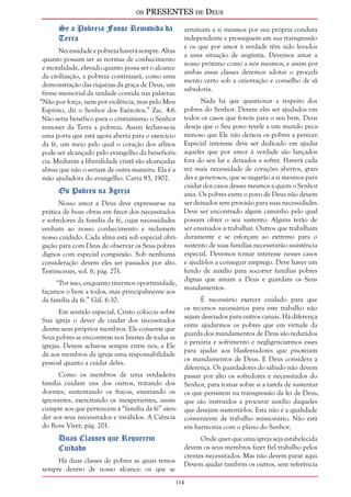 os PRESENTES de Deus 
114 
Se a Pobreza Fosse Removida da 
Terra 
Necessidade e pobreza haverá sempre. Altas 
quanto possam ser as normas de conhecimento 
e moralidade, elevado quanto possa ser o alcance 
da civilização, a pobreza continuará, como uma 
demonstração das riquezas da graça de Deus, um 
firme memorial da verdade contida nas palavras: 
“Não por força, nem por violência, mas pelo Meu 
Espírito, diz o Senhor dos Exércitos.” Zac. 4:6. 
Não seria benéfico para o cristianismo o Senhor 
remover da Terra a pobreza. Assim fechar-se-ia 
uma porta que está agora aberta para o exercício 
da fé, um meio pelo qual o coração dos aflitos 
pode ser alcançado pelo evangelho da beneficên-cia. 
Mediante a liberalidade cristã são alcançadas 
almas que não o seriam de outra maneira. Ela é a 
mão ajudadora do evangelho. Carta 83, 1902. 
Os Pobres na Igreja 
Nosso amor a Deus deve expressar-se na 
prática de boas obras em favor dos necessitados 
e sofredores da família da fé, cujas necessidades 
venham ao nosso conhecimento e reclamem 
nosso cuidado. Cada alma está sob especial obri-gação 
para com Deus de observar os Seus pobres 
dignos com especial compaixão. Sob nenhuma 
consideração devem eles ser passados por alto. 
Testimonies, vol. 6, pág. 271. 
“Por isso, enquanto tivermos oportunidade, 
façamos o bem a todos, mas principalmente aos 
da família da fé.” Gál. 6:10. 
Em sentido especial, Cristo colocou sobre 
Sua igreja o dever de cuidar dos necessitados 
dentre seus próprios membros. Ele consente que 
Seus pobres se encontrem nos limites de todas as 
igrejas. Devem achar-se sempre entre nós, e Ele 
dá aos membros da igreja uma responsabilidade 
pessoal quanto a cuidar deles. 
Como os membros de uma verdadeira 
família cuidam uns dos outros, tratando dos 
doentes, sustentando os fracos, ensinando os 
ignorantes, exercitando os inexperientes, assim 
cumpre aos que pertencem à “família da fé” aten-der 
aos seus necessitados e inválidos. A Ciência 
do Bom Viver, pág. 201. 
Duas Classes que Requerem 
Cuidado 
Há duas classes de pobres as quais temos 
sempre dentro de nosso alcance: os que se 
arruínam a si mesmos por sua própria conduta 
independente e prosseguem em sua transgressão 
e os que por amor à verdade têm sido levados 
a uma situação de angústia. Devemos amar a 
nosso próximo como a nós mesmos, e assim por 
ambas essas classes devemos adotar o procedi-mento 
certo sob a orientação e conselho de sã 
sabedoria. 
Nada há que questionar a respeito dos 
pobres do Senhor. Devem eles ser ajudados em 
todos os casos que forem para o seu bem. Deus 
deseja que o Seu povo revele a um mundo peca-minoso 
que Ele não deixou os pobres a perecer. 
Especial interesse deve ser dedicado em ajudar 
aqueles que por amor à verdade são lançados 
fora do seu lar e deixados a sofrer. Haverá cada 
vez mais necessidade de corações abertos, gran-des 
e generosos, que se negarão a si mesmos para 
cuidar dos casos desses mesmos a quem o Senhor 
ama. Os pobres entre o povo de Deus não devem 
ser deixados sem provisão para suas necessidades. 
Deve ser encontrado algum caminho pelo qual 
possam obter o seu sustento. Alguns terão de 
ser ensinados a trabalhar. Outros que trabalham 
duramente e se esforçam ao extremo para o 
sustento de suas famílias necessitarão assistência 
especial. Devemos tomar interesse nesses casos 
e ajudá-los a conseguir emprego. Deve haver um 
fundo de auxílio para socorrer famílias pobres 
dignas que amam a Deus e guardam os Seus 
mandamentos. 
É necessário exercer cuidado para que 
os recursos necessários para este trabalho não 
sejam desviados para outros canais. Há diferença 
entre ajudarmos os pobres que em virtude da 
guarda dos mandamentos de Deus são reduzidos 
a penúria e sofrimento e negligenciarmos esses 
para ajudar aos blasfemadores que pisoteiam 
os mandamentos de Deus. E Deus considera a 
diferença. Os guardadores do sábado não devem 
passar por alto os sofredores e necessitados do 
Senhor, para tomar sobre si a tarefa de sustentar 
os que persistem na transgressão da lei de Deus, 
que são instruídos a procurar auxílio daqueles 
que desejam sustentá-los. Esta não é a qualidade 
conveniente de trabalho missionário. Não está 
em harmonia com o plano do Senhor. 
Onde quer que uma igreja seja estabelecida 
devem os seus membros fazer fiel trabalho pelos 
crentes necessitados. Mas não devem parar aqui. 
Devem ajudar também os outros, sem referência 
 