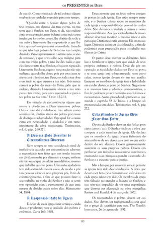 os PRESENTES de Deus 
115 
de sua fé. Como resultado de tal esforço alguns 
receberão as verdades especiais para este tempo. 
“Quando entre ti houver algum pobre de 
teus irmãos, em alguma das tuas portas, na tua 
terra que o Senhor, teu Deus, te dá, não endure-cerás 
o teu coração, nem fecharás a tua mão a teu 
irmão que for pobre; antes, lhe abrirás de todo a 
tua mão e livremente lhe emprestarás o que lhe 
falta, quanto baste para a sua necessidade. Guarda-te 
que não haja palavra de Belial no teu coração, 
dizendo: Vai-se aproximando o sétimo ano, o ano 
da remissão, e que o teu olho seja maligno para 
com teu irmão pobre, e não lhe dês nada; e que 
ele clame contra ti ao Senhor, e haja em ti pecado. 
Livremente lhe darás, e que o teu coração não seja 
maligno, quando lhe deres; pois por esta causa te 
abençoará o Senhor, teu Deus, em toda a tua obra 
e em tudo no que puseres a tua mão. Pois nunca 
cessará o pobre do meio da Terra; pelo que te 
ordeno, dizendo: Livremente abrirás a tua mão 
para o teu irmão, para o teu necessitado e para o 
teu pobre na tua terra.” Deut. 15:7-11. 
Em virtude de circunstâncias alguns que 
amam e obedecem a Deus tornam-se pobres. 
Outros não são cuidadosos; não sabem como 
administrar. Outros ainda são pobres por causa 
de doenças e adversidades. Seja qual for a causa 
estão em necessidade, e ajudá-los é um ramo 
importante da obra missionária. Testimonies, 
vol. 6, págs. 269-271. 
A Pobreza Pode Resultar de 
Circunstâncias Adversas 
Nem sempre se tem considerado sinal de 
ineficiência quando por circunstâncias adversas 
a necessidade tem feito que um irmão incorra 
em dívida ou sofra por alimento e roupa, embora 
ele não seja capaz de saldar esses débitos, mesmo 
que trabalhe quanto possa. Uma mão ajudadora 
tem sido estendida nestes casos, de modo a pôr 
tais pessoas sobre os seus próprios pés, livres de 
constrangimento, a fim de que possam fazer o 
seu trabalho na vinha do Senhor e não se senti-rem 
oprimidas com o pensamento de que uma 
nuvem de dívidas paira sobre elas. Manuscrito 
34, 1894. 
A Responsabilidade da Igreja 
É dever de cada igreja fazer arranjos cuida-dosos 
e prudentes para o cuidado dos pobres e 
enfermos. Carta 169, 1901. 
Deus permite que os Seus pobres estejam 
às portas de cada igreja. Eles estão sempre entre 
nós, e o Senhor coloca sobre os membros de 
cada igreja a responsabilidade pessoal de cuidar 
deles. Não devemos transferir a outros a nossa 
responsabilidade. Aos que estão dentro de nosso 
alcance devemos mostrar o mesmo amor e sim-patia 
que Cristo mostraria estivesse Ele em nosso 
lugar. Devemos assim ser disciplinados, a fim de 
podermos estar preparados para o trabalho nas 
fileiras de Cristo. 
O pastor deve instruir as diferentes famí-lias 
e fortalecer a igreja para que cuide de seus 
próprios enfermos e pobres. Deve ele pôr em 
operação as faculdades dadas por Deus ao povo, 
e se uma igreja está sobrecarregada neste parti-cular, 
outras igrejas devem vir em seu auxílio. 
Exerçam os membros da igreja tato e habilidade 
em cuidar destes, o povo do Senhor. Neguem-se 
a si mesmos luxo e adornos desnecessários, a 
fim de poderem prover conforto aos enfermos e 
necessitados. Assim procedendo praticam o que 
manda o capítulo 58 de Isaías, e a bênção ali 
pronunciada será deles. Testimonies, vol. 6, pág. 
272. 
Cada Membro de Igreja Deve 
Fazer Sua Parte 
O povo do Senhor deve ser tão fiel ao prin-cípio 
como o aço. O Senhor indicou a obra que 
compete a cada membro da igreja. Ele declara 
que os membros da igreja devem fielmente de-sincumbir- 
se de seu dever para com os que estão 
dentro do seu alcance. Devem generosamente 
sustentar os seus próprios pobres. Devem em-penhar- 
se em trabalho missionário sistemático, 
ensinando suas crianças a guardar o caminho do 
Senhor e a executar juízo e justiça. 
Mas a luz que por anos tem estado perante 
as igrejas tem sido desconsiderada. A obra que 
deveria ser feita pela humanidade sofredora em 
cada igreja, não o tem sido. Os membros da igreja 
têm falhado no atender a Palavra do Senhor, e 
isso têm-nos impedido de ter uma experiência 
que deveria ser alcançada na obra evangélica. 
Review and Herald, 4 de março de 1902. 
Os necessitados e pobres devem ser cui-dados. 
Não devem ser negligenciados, seja qual 
for o preço do sacrifício para nós. The Youth’s 
Instructor, 26 de agosto de 1897. 
 