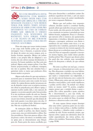 os PRESENTES de Deus 
117 
19º dia | Os Pobres - 2 
São com freqüência feitas 
perguntas com respeito 
a nosso dever para com 
os pobres que abraçam a terceira 
mensagem angélica; e nós mesmos 
temos por muito tempo estado 
ansiosos de saber como lidar pru-dentemente 
no caso de famílias 
pobres que abraçam o sábado. 
Enquanto nos achávamos em 
Roosevelt, Nova Iorque, porém, 
a 3 de agosto de 1861, foram-me 
mostradas algumas coisas relati-vamente 
aos pobres. 
Deus não exige que nossos irmãos tomem 
a seu cargo toda família pobre que abraça a 
mensagem. Caso o fizessem, os pastores teriam 
de deixar de entrar em novos campos, pois os 
fundos ficariam esgotados. Muitos são pobres 
devido a sua própria falta de diligência e eco-nomia; 
eles não sabem manejar devidamente os 
recursos. Se fossem ajudados, isto lhes seria pre-judicial. 
Alguns serão sempre pobres. Caso lhes 
fossem proporcionadas as melhores vantagens, 
isto não os ajudaria. Eles não calculam bem, e 
gastariam todos os meios que pudessem obter, 
fossem muitos ou poucos. 
Alguns nada sabem do que seja renúncia e 
economia para se manterem livres de dívidas, e 
juntarem um pouco para uma ocasião de neces-sidade. 
Se a igreja devesse ajudar tais pessoas em 
vez de deixá-las contar com os próprios recursos, 
isto afinal as prejudicaria; pois olham à igreja, e 
esperam receber auxílio dela, e não exercem ab-negação 
e economia quando estão bem providas. 
E se não receberem auxílio de cada vez, Satanás 
as tenta e ficam suspeitosas, e muito escrupulo-sas 
por seus irmãos, temendo que eles deixem de 
fazer tudo quanto é seu dever para com elas. O 
erro está de seu próprio lado. Acham-se engana-das. 
Não são os pobres do Senhor. 
As instruções dadas na Palavra de Deus 
quanto a ajudar os pobres, não dizem respeito 
a esses casos, mas aos infortunados e aflitos. Em 
Sua providência, Deus tem pessoas aflitas a fim 
de provar a outros. As viúvas e os inválidos estão 
na igreja para se demonstrarem uma bênção 
para ela. Fazem parte dos meios escolhidos por 
Deus para desenvolver o verdadeiro caráter dos 
professos seguidores de Cristo, e pôr em exercí-cio 
os preciosos traços de caráter manifestados 
por nosso compassivo Redentor. 
Muitos que mal podem viver enquanto 
solteiros, decidem casar-se e constituir família, 
quando sabem que nada têm com que a sustentar. 
E pior ainda, não têm governo de família. Toda 
a sua orientação na mesma é assinalada por seus 
hábitos frouxos, negligentes. Pouco é o domínio 
que exercem sobre si mesmos; são apaixonados, 
impacientes e irritadiços. Quando essas pessoas 
abraçam a mensagem, sentem-se com direito à 
assistência de seus irmãos mais ricos; e se sua 
expectativa não é satisfeita, queixam-se da igreja, 
e acusam os irmãos de não viverem segundo a fé. 
Quais devem ser os sofredores nesse caso? Deve a 
causa de Deus ser saqueada e esgotado o tesouro 
em muitos lugares, para cuidar dessas grandes 
famílias pobres? Não. Os pais é que devem sofrer. 
Em geral eles não sofrerão mais necessidade 
depois de abraçarem o sábado, do que sofriam 
antes. 
Há entre os pobres um mal que, a menos 
que o vençam, se demonstrará por certo sua ru-ína. 
Eles abraçaram a verdade com seus hábitos 
vulgares, rudes, não cultivados, e leva tempo até 
que vejam e compreendam sua vulgaridade, e 
que ela não está em harmonia com o caráter de 
Cristo. Olham para outros que são mais bem or-denados 
e mais polidos, como sendo orgulhosos, 
e podeis ouvi-los dizer: “A verdade nos abaixa 
todos ao mesmo nível.” É, porém, completo 
engano pensar que a verdade abaixa a quem a 
recebe. Ela o eleva, apura-lhe o gosto, santifica-lhe 
o discernimento e, caso seja vivida, vai 
continuamente habilitando-o para a sociedade 
dos santos anjos na cidade de Deus. A verdade 
destina-se a elevar-nos todos a um nível. 
Os mais capazes devem sempre desempe-nhar 
uma nobre e generosa parte em seu trato 
com os irmãos mais pobres, e dar-lhes também 
bons conselhos, e deixá-los então combater o 
combate da vida. Foi-me mostrado, porém, que 
repousa sobre a igreja um soleníssimo dever de 
cuidar especialmente das viúvas pobres, dos 
órfãos e dos inválidos. Testemunhos Seletos, vol. 
1, págs. 92-94. 
 