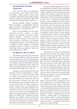 os PRESENTES de Deus 
118 
Conselho Sobre Trabalho 
Equilibrado 
Cristo não nos ordena que dediquemos 
aos pobres todo o nosso serviço e dons. Temos 
um trabalho a realizar em favor dos que estão 
cumprindo a Sua ordem: “Ide por todo o mundo, 
e pregai o evangelho a toda criatura.” Mar. 16:15. 
O crescimento ministerial exige investimentos. ... 
Quando gastardes dinheiro considerai: 
“Estou encorajando a prodigalidade?” Quando 
derdes aos pobres e desamparados, indagai-vos: 
“Estou ajudando-os ou prejudicando-os?” ... 
Pensai nas necessidades do nosso campo 
missionário em todo o mundo. ... O tempo 
presente está carregado de interesses eternos. 
Devemos desdobrar o estandarte da verdade 
diante do mundo a perecer no erro. Deus con-vida 
os homens a se reunirem sob a bandeira 
ensangüentada de Cristo, a dar a Bíblia ao povo, 
a multiplicar reuniões campais em diferentes 
localidades, advertir as cidades, e enviar adver-tência 
longe e perto, nos caminhos e valados do 
mundo. Manuscrito 4, 1899. 
Os Pobres de Fora da Igreja 
Por toda parte, em nosso redor, vemos misé-ria 
e sofrimento: famílias com falta do necessário, 
crianças a pedirem pão. A casa do pobre ressente-se, 
muitas vezes, da falta de móveis indispensáveis, 
e de colchões e roupa de cama. Muitos vivem em 
simples choças, destituídas de todo conforto. O 
clamor dos pobres chega até aos Céus. Deus vê e 
ouve. Testemunhos Seletos, vol. 3, pág. 36. 
Enquanto, em Sua providência, Deus tem 
carregado a Terra com Suas bênçãos, e enchido 
seus tesouros com os confortos da vida, a falta 
e a miséria encontram-se por toda parte. A 
liberal Providência tem colocado nas mãos de 
Seus instrumentos humanos com que suprir 
abundantemente as necessidades de todos, mas 
os mordomos de Deus são infiéis. Gasta-se no 
professo mundo cristão, em extravagâncias os-tentosas, 
o suficiente para suprir as faltas a todos 
os famintos e vestir a todos os nus. Muitos que 
usam o nome de Cristo, estão empregando Seu 
dinheiro em prazeres egoístas, para satisfação do 
apetite, em bebida forte e dispendiosos artigos 
delicados, casas, mobílias e roupas de custo extra-vagante 
ao passo que aos pobres seres humanos 
em sofrimento, dificilmente concedem um olhar 
de piedade ou uma palavra de simpatia. 
Que miséria existe no próprio centro de nos-sos 
chamados países cristãos! Pensai nas condições 
dos pobres de nossas grandes cidades. Há, nessas 
cidades, multidões de criaturas humanas que não 
recebem tanto cuidado e consideração quanto se 
dispensa aos animais. Há milhares de crianças mi-seráveis, 
rotas e meio famintas tendo estampados 
no rosto o vício e a depravação. Arrebanham-se 
famílias em promiscuidade em míseros casebres, 
muitos deles escuros celeiros cheios de umidade e 
de imundícia. As crianças nascem nesses terríveis 
lugares. A infância e a juventude nada vêem de 
atrativo, nada de beleza natural das coisas criadas 
por Deus para deleite dos sentidos. As crianças 
são deixadas a crescer e formar o caráter segundo 
os baixos preceitos, a miséria, os maus exemplos 
que vêem em torno de si. O nome de Deus, só 
ouvem proferir de maneira profana. Palavras 
impuras, o cheiro das bebidas e do fumo, a de-gradação 
moral de toda espécie, eis o que se lhes 
depara aos olhos e perverte os sentidos. E dessas 
infelizes habitações partem lamentáveis clamores 
por pão e roupa, clamores saídos de lábios que 
nada sabem acerca da oração. 
Há uma obra a ser feita por nossas igrejas, 
da qual muitos mal fazem uma idéia, obra até 
aqui nem tocada, por assim dizer. “Tive fome”, 
diz Cristo, “e destes-Me de comer; tive sede, e 
destes-Me de beber; era estrangeiro e hospedastes- 
Me; estava nu, e vestistes-Me; adoeci, e visitastes- 
Me; estive na prisão, e fostes ver-Me.” Mat. 25:35 
e 36. Pensam alguns que, se dão dinheiro para 
esta obra, isto é tudo quanto deles se requer; mas 
isto é um erro. A dádiva do dinheiro não pode 
tomar o lugar do serviço pessoal. É direito dar 
de nossos meios, e muitos mais o deveriam fazer; 
é-lhes, porém, exigido o serviço pessoal segundo 
suas oportunidades e suas forças. 
Recolher o necessitado, o oprimido, o 
aflito, o que sofreu perdas, é justamente a obra 
que toda igreja que crê na verdade presente devia 
estar realizando há muito tempo. Cumpre-nos 
mostrar a terna simpatia do samaritano em suprir 
as necessidade físicas, alimentar o faminto, trazer 
para casa os pobres abandonados, buscando de 
Deus continuamente a graça e a força que nos 
habilitem a chegar às profundezas da miséria 
humana, e ajudar aqueles que absolutamente 
não se podem ajudar a si mesmos. Realizando 
essa obra, temos uma favorável oportunidade de 
apresentar a Cristo, o Crucificado. Testemunhos 
Seletos, vol. 2, págs. 512-514. 
 