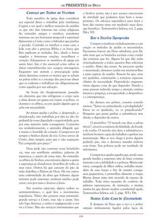 os PRESENTES de Deus 
Começar por Ajudar os Vizinhos 
Todo membro de igreja deve considerar 
seu especial dever o trabalhar pela vizinhança. 
Cogitai a ver qual a melhor maneira de auxiliar 
os que não têm interesse nas coisas religiosas. 
Ao visitardes amigos e vizinhos, manifestai 
interesse em seu bem-estar temporal e espiritual. 
Apresentai a Cristo como o Salvador que perdoa 
o pecado. Convidai os vizinhos a vossa casa, e 
lede com eles a preciosa Bíblia e os livros que 
lhes explicam as verdades. Isto, aliado a hinos 
singelos e fervorosas orações, tocar-lhes-á o 
coração. Eduquem-se os membros da igreja em 
assim fazer. Isto é tão essencial como salvar as 
almas entenebrecidas nos campos estrangeiros. 
Enquanto uns sentem a preocupação pelas 
almas distantes, tomem os muitos que se acham 
na pátria sobre si o encargo das preciosas almas 
que os rodeiam e trabalhem tão diligentemente 
como aqueles por sua salvação. 
119 
As horas tão freqüentemente passadas 
em diversões que não refrigeram o corpo nem 
a alma devem ser gastas em visitar os pobres, os 
doentes e os aflitos, ou em ajudar alguém que se 
ache em necessidade. 
Ao tentar ajudar o pobre, o desprezado, o 
abandonado, não trabalheis por eles no alto do 
pedestal de vossa dignidade e superioridade, pois 
por essa maneira nada conseguireis. Convertei-vos 
verdadeiramente, e aprendei dAquele que 
é manso e humilde de coração. Cumpre-nos ter 
sempre o Senhor diante de nós. Como servos de 
Cristo, dizei sempre, para que o não esqueçais: 
“Fui comprado por preço.” 
Deus pede não somente vossa beneficên-cia, 
mas um semblante satisfeito, palavras de 
esperança, o aperto de vossa mão. Ao visitardes 
os aflitos do Senhor, encontrareis alguns a quem 
a esperança já abandonou; levai-lhes de volta os 
seus raios. Outros há que carecem do pão da 
vida; lede-lhes a Palavra de Deus. Há em outros 
uma enfermidade da alma que bálsamo algum 
terrestre pode amenizar, nenhum médico pode 
curar; orai por esses e levai-os a Jesus. 
Em ocasiões especiais, alguns cedem ao 
sentimentalismo, o qual leva a movimentos 
impulsivos. Talvez eles pensem estar prestando 
grande serviço a Cristo, mas não é assim. Seu 
zelo logo diminui, e então é negligenciado o ser-vir 
a Cristo. Não são serviços intermitentes que 
o Senhor aceita; não é por acessos emocionais 
de atividade que podemos fazer bem a nosso 
próximo. Os esforços esporádicos para fazer o 
bem dão muitas vezes em resultado mais dano 
que benefício. Testemunhos Seletos, vol. 2, págs. 
514 e 515. 
Dar o Auxílio Apropriado 
Cumpre considerar cuidadosamente e com 
oração os métodos de ajudar os necessitados. 
Precisamos buscar em Deus sabedoria, pois Ele 
sabe mais que os limitados mortais como cuidar 
das criaturas que fez. Alguns há que dão indis-criminadamente 
a todos quantos lhes solicitam 
o auxílio. Nisto eles erram. Ao procurar ajudar 
o necessitado, devemos cuidar em ministrar-lhes 
a justa espécie de auxílio. Pessoas há que, uma 
vez ajudadas, continuarão a tornar-se especiais 
objetos de necessidade. Dependerão enquanto 
virem alguma coisa de que depender. Dando a 
essas pessoas indevido tempo e atenção, estimu-laremos 
a preguiça, a incapacidade, o desperdício 
e a intemperança. 
Ao darmos aos pobres, convém conside-rarmos: 
“Estou eu estimulando a prodigalidade? 
Estou eu os ajudando, ou os prejudicando?” 
Ninguém que possa ganhar a subsistência tem 
direito a depender de outros. 
O provérbio: “O mundo me deve a subsis-tência”, 
encerra a essência da falsidade, da fraude 
e do roubo. O mundo não deve a subsistência a 
nenhum homem capaz de trabalhar e ganhar sua 
manutenção. Mas se nos chega à porta alguém 
pedindo pão, não o devemos mandar embora 
com fome. Sua pobreza pode ser resultado de 
infortúnios. 
Cumpre-nos ajudar aqueles que, tendo uma 
grande família a sustentar, têm de lutar constan-temente 
com a debilidade e a pobreza. Muita mãe 
viúva, carregada de filhos órfãos, trabalha muito 
além de suas forças a fim de manter consigo 
seus pequeninos, e prover-lhes alimento e roupa. 
Muitas dessas mães têm morrido de excesso de 
trabalho. Toda viúva necessita do conforto de 
palavras esperançosas, de animação, e muitas, 
muitas há que devem receber considerável ajuda. 
Testemunhos Seletos, vol. 2, págs. 515 e 516. 
Anotar Cada Caso de Necessidade 
É desígnio de Deus que o rico e o pobre 
estejam intimamente ligados pelos laços da 
 