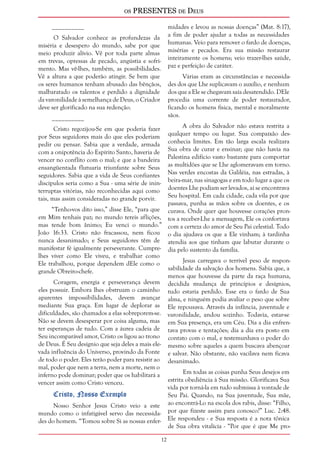 os PRESENTES de Deus 
12 
__________ 
O Salvador conhece as profundezas da 
miséria e desespero do mundo, sabe por que 
meio produzir alívio. Vê por toda parte almas 
em trevas, opressas de pecado, angústia e sofri-mento. 
Mas vê-lhes, também, as possibilidades. 
Vê a altura a que poderão atingir. Se bem que 
os seres humanos tenham abusado das bênçãos, 
malbaratado os talentos e perdido a dignidade 
da varonilidade à semelhança de Deus, o Criador 
deve ser glorificado na sua redenção. 
__________ 
Cristo regozijou-Se em que poderia fazer 
por Seus seguidores mais do que eles poderiam 
pedir ou pensar. Sabia que a verdade, armada 
com a onipotência do Espírito Santo, haveria de 
vencer no conflito com o mal; e que a bandeira 
ensangüentada flutuaria triunfante sobre Seus 
seguidores. Sabia que a vida de Seus confiantes 
discípulos seria como a Sua - uma série de inin-terruptas 
vitórias, não reconhecidas aqui como 
tais, mas assim consideradas no grande porvir. 
“Tenho-vos dito isso,” disse Ele, “para que 
em Mim tenhais paz; no mundo tereis aflições, 
mas tende bom ânimo; Eu venci o mundo.” 
João 16:33. Cristo não fracassou, nem ficou 
nunca desanimado; e Seus seguidores têm de 
manifestar fé igualmente perseverante. Cumpre-lhes 
viver como Ele viveu, e trabalhar como 
Ele trabalhou, porque dependem dEle como o 
grande Obreiro-chefe. 
Coragem, energia e perseverança devem 
eles possuir. Embora lhes obstruam o caminho 
aparentes impossibilidades, devem avançar 
mediante Sua graça. Em lugar de deplorar as 
dificuldades, são chamados a elas sobreporem-se. 
Não se devem desesperar por coisa alguma, mas 
ter esperanças de tudo. Com a áurea cadeia de 
Seu incomparável amor, Cristo os ligou ao trono 
de Deus. É Seu desígnio que seja deles a mais ele-vada 
influência do Universo, provindo da Fonte 
de todo o poder. Eles terão poder para resistir ao 
mal, poder que nem a terra, nem a morte, nem o 
inferno pode dominar; poder que os habilitará a 
vencer assim como Cristo venceu. 
Cristo, Nosso Exemplo 
Nosso Senhor Jesus Cristo veio a este 
mundo como o infatigável servo das necessida-des 
do homem. “Tomou sobre Si as nossas enfer-midades 
e levou as nossas doenças” (Mat. 8:17), 
a fim de poder ajudar a todas as necessidades 
humanas. Veio para remover o fardo de doenças, 
misérias e pecados. Era sua missão restaurar 
inteiramente os homens; veio trazer-lhes saúde, 
paz e perfeição de caráter. 
Várias eram as circunstâncias e necessida-des 
dos que Lhe suplicavam o auxílio, e nenhum 
dos que a Ele se chegavam saía desatendido. DEle 
procedia uma corrente de poder restaurador, 
ficando os homens física, mental e moralmente 
sãos. 
A obra do Salvador não estava restrita a 
qualquer tempo ou lugar. Sua compaixão des-conhecia 
limites. Em tão larga escala realizara 
Sua obra de curar e ensinar; que não havia na 
Palestina edifício vasto bastante para comportar 
as multidões que se Lhe aglomeravam em torno. 
Nas verdes encostas da Galiléia, nas estradas, à 
beira-mar, nas sinagogas e em todo lugar a que os 
doentes Lhe podiam ser levados, aí se encontrava 
Seu hospital. Em cada cidade, cada vila por que 
passava, punha as mãos sobre os doentes, e os 
curava. Onde quer que houvesse corações pron-tos 
a receber-Lhe a mensagem, Ele os confortava 
com a certeza do amor de Seu Pai celestial. Todo 
o dia ajudava os que a Ele vinham; à tardinha 
atendia aos que tinham que labutar durante o 
dia pelo sustento da família. 
Jesus carregava o terrível peso de respon-sabilidade 
da salvação dos homens. Sabia que, a 
menos que houvesse da parte da raça humana, 
decidida mudança de princípios e desígnios, 
tudo estaria perdido. Esse era o fardo de Sua 
alma, e ninguém podia avaliar o peso que sobre 
Ele repousava. Através da infância, juventude e 
varonilidade, andou sozinho. Todavia, estar-se 
em Sua presença, era um Céu. Dia a dia enfren-tava 
provas e tentações; dia a dia era posto em 
contato com o mal, e testemunhava o poder do 
mesmo sobre aqueles a quem buscava abençoar 
e salvar. Não obstante, não vacilava nem ficava 
desanimado. 
Em todas as coisas punha Seus desejos em 
estrita obediência à Sua missão. Glorificava Sua 
vida por torná-la em tudo submissa à vontade de 
Seu Pai. Quando, na Sua juventude, Sua mãe, 
ao encontrá-Lo na escola dos rabis, disse: “Filho, 
por que fizeste assim para conosco?” Luc. 2:48. 
Ele respondeu - e Sua resposta é a nota tônica 
de Sua obra vitalícia - “Por que é que Me pro- 
 
