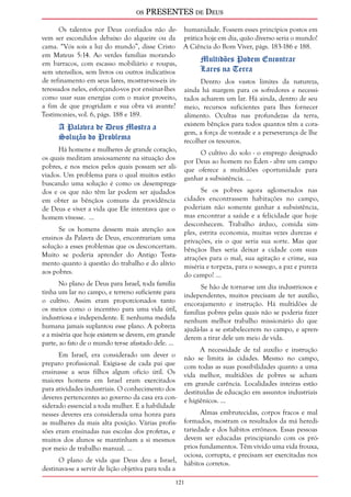 os PRESENTES de Deus 
Os talentos por Deus confiados não de-vem 
ser escondidos debaixo do alqueire ou da 
cama. “Vós sois a luz do mundo”, disse Cristo 
em Mateus 5:14. Ao verdes famílias morando 
em barracos, com escasso mobiliário e roupas, 
sem utensílios, sem livros ou outros indicativos 
de refinamento em seus lares, mostrar-vos-eis in-teressados 
121 
neles, esforçando-vos por ensinar-lhes 
como usar suas energias com o maior proveito, 
a fim de que progridam e sua obra vá avante? 
Testimonies, vol. 6, págs. 188 e 189. 
A Palavra de Deus Mostra a 
Solução do Problema 
Há homens e mulheres de grande coração, 
os quais meditam ansiosamente na situação dos 
pobres, e nos meios pelos quais possam ser ali-viados. 
Um problema para o qual muitos estão 
buscando uma solução é como os desemprega-dos 
e os que não têm lar podem ser ajudados 
em obter as bênçãos comuns da providência 
de Deus e viver a vida que Ele intentava que o 
homem vivesse. ... 
Se os homens dessem mais atenção aos 
ensinos da Palavra de Deus, encontrariam uma 
solução a esses problemas que os desconcertam. 
Muito se poderia aprender do Antigo Testa-mento 
quanto à questão do trabalho e do alívio 
aos pobres. 
No plano de Deus para Israel, toda família 
tinha um lar no campo, e terreno suficiente para 
o cultivo. Assim eram proporcionados tanto 
os meios como o incentivo para uma vida útil, 
industriosa e independente. E nenhuma medida 
humana jamais suplantou esse plano. A pobreza 
e a miséria que hoje existem se devem, em grande 
parte, ao fato de o mundo ter-se afastado dele. ... 
Em Israel, era considerado um dever o 
preparo profissional. Exigia-se de cada pai que 
ensinasse a seus filhos algum ofício útil. Os 
maiores homens em Israel eram exercitados 
para atividades industriais. O conhecimento dos 
deveres pertencentes ao governo da casa era con-siderado 
essencial a toda mulher. E a habilidade 
nesses deveres era considerada uma honra para 
as mulheres da mais alta posição. Várias profis-sões 
eram ensinadas nas escolas dos profetas, e 
muitos dos alunos se mantinham a si mesmos 
por meio de trabalho manual. ... 
O plano de vida que Deus deu a Israel, 
destinava-se a servir de lição objetiva para toda a 
humanidade. Fossem esses princípios postos em 
prática hoje em dia, quão diverso seria o mundo! 
A Ciência do Bom Viver, págs. 183-186 e 188. 
Multidões Podem Encontrar 
Lares na Terra 
Dentro dos vastos limites da natureza, 
ainda há margem para os sofredores e necessi-tados 
acharem um lar. Há ainda, dentro de seu 
meio, recursos suficientes para lhes fornecer 
alimento. Ocultas nas profundezas da terra, 
existem bênçãos para todos quantos têm a cora-gem, 
a força de vontade e a perseverança de lhe 
recolher os tesouros. 
O cultivo do solo - o emprego designado 
por Deus ao homem no Éden - abre um campo 
que oferece a multidões oportunidade para 
ganhar a subsistência. ... 
Se os pobres agora aglomerados nas 
cidades encontrassem habitações no campo, 
poderiam não somente ganhar a subsistência, 
mas encontrar a saúde e a felicidade que hoje 
desconhecem. Trabalho árduo, comida sim-ples, 
estrita economia, muitas vezes durezas e 
privações, eis o que seria sua sorte. Mas que 
bênçãos lhes seria deixar a cidade com suas 
atrações para o mal, sua agitação e crime, sua 
miséria e torpeza, para o sossego, a paz e pureza 
do campo! ... 
Se hão de tornar-se um dia industriosos e 
independentes, muitos precisam de ter auxílio, 
encorajamento e instrução. Há multidões de 
famílias pobres pelas quais não se poderia fazer 
nenhum melhor trabalho missionário do que 
ajudá-las a se estabelecerem no campo, e apren-derem 
a tirar dele um meio de vida. 
A necessidade de tal auxílio e instrução 
não se limita às cidades. Mesmo no campo, 
com todas as suas possibilidades quanto a uma 
vida melhor, multidões de pobres se acham 
em grande carência. Localidades inteiras estão 
destituídas de educação em assuntos industriais 
e higiênicos. ... 
Almas embrutecidas, corpos fracos e mal 
formados, mostram os resultados da má heredi-tariedade 
e dos hábitos errôneos. Essas pessoas 
devem ser educadas principiando com os pró-prios 
fundamentos. Têm vivido uma vida frouxa, 
ociosa, corrupta, e precisam ser exercitadas nos 
hábitos corretos. 
 