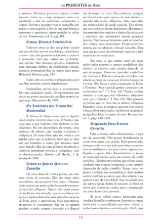 os PRESENTES de Deus 
e reforma. Devemos procurar adquirir conhe-cimento 
123 
tanto no campo temporal como no 
espiritual, a fim de podermos comunicá-lo a 
outros. Devemos procurar viver o evangelho em 
todos os seus ângulos, a fim de que suas bênçãos 
temporais e espirituais sejam sentidas ao redor 
de nós. Testimonies, vol. 6, pág. 189. 
Causar Prejuízo Involuntário 
Podemos errar ao dar aos pobres donati-vos 
que não lhes seriam uma bênção, levando-os 
a sentir que não precisam esforçar-se e praticar 
a economia, visto que outros não permitirão 
que sofram. Não devemos apoiar a indolência 
nem encorajar hábitos de indulgência consigo 
mesmos, fornecendo-lhes os meios para tanto. 
Historical Sketches, pág. 293. 
Podeis dar aos pobres e prejudicá-los, por-que 
lhes ensinais a serem dependentes. 
Ensinai-lhes, em vez disto, a se manterem. 
Isto será verdadeira ajuda. Os necessitados pre-cisam 
ser postos em posição que lhes permita se 
ajudarem. Manuscrito 46, 1898. 
Os Indolentes não Devem Ser 
Sustentados 
A Palavra de Deus ensina que se alguém 
não trabalha, também não coma. O Senhor não 
exige que o que trabalha duro sustente os não 
diligentes. Há um desperdício de tempo, uma 
ausência de esforço, que conduz à pobreza e 
indigência. Se essas faltas não são vistas e cor-rigidas 
pelos que as toleram, tudo que se fizer 
em seu benefício é como pôr tesouros num 
cesto furado. Mas há uma pobreza inevitável, e 
devemos manifestar ternura e compaixão com 
os desafortunados. Review and Herald, 3 de 
janeiro de 1899. 
Devem os Pobres Procurar 
Conselho 
Há uma classe de irmãos pobres que não 
estão livres de tentação. Eles são maus admi-nistradores, 
não possuem bom senso. Desejam 
obter meios sem passar pelo demorado processo 
de trabalho diligente. Alguns têm tanta pressa 
de melhorar sua situação, que se envolvem em 
vários empreendimentos sem consultar pessoas 
de bom senso e experiência. Suas expectativas 
raramente se concretizam. Em vez de ganhar, 
perdem, e então surgem a tentação e a disposi-ção 
de invejar os ricos. Eles realmente desejam 
ser beneficiados pela riqueza de seus irmãos, e 
quando não o são, afligem-se. Mas esses não 
são merecedores de ajuda especial. Eles sabem 
que seus esforços foram dispersivos. Mostram-se 
inconstantes nos negócios e cheios de ansiedade 
e cuidados que apresentam apenas pequeno 
retorno. Tais pessoas deveriam ouvir o conselho 
dos irmãos mais experientes. Freqüentemente, 
porém, são os últimos a buscar conselho. Pen-sam 
que possuem discernimento superior e não 
necessitam ser ensinados. 
São esses os que muitas vezes são enga-nados 
pelos espertos e astutos vendedores dos 
direitos de patente, cujo sucesso depende da 
arte do engano. Deveriam aprender a não lhes 
dar confiança. Mas os irmãos são crédulos com 
relação às próprias coisas que deveriam suspeitar 
e evitar. Não levam a sério a instrução de Paulo 
a Timóteo: “Mas é grande ganho a piedade com 
contentamento.” “ I Tim. 6:6.”Tendo, porém, 
sustento e com que nos cobrirmos, estejamos 
com isso contentes.” I Tim. 6:8. Não pensem 
os pobres que os ricos são os únicos cobiçosos. 
Enquanto o rico se apega ao que tem com avidez 
e busca obter ainda mais, o pobre está em grande 
perigo de cobiçar a riqueza do rico. Testimonies, 
vol. 1, págs. 480 e 481. 
Disposição Para Receber 
Conselho 
Falta a muitos sábia administração e espí-rito 
de economia. Não pesam devidamente as 
coisas nem agem com cautela. Essas pessoas não 
deviam confiar em seu deficiente discernimento, 
mas aconselhar-se com seus irmãos experientes. 
Aqueles a quem falta discernimento e senso 
de economia muitas vezes não gostam de pedir 
conselho. Geralmente pensam que sabem como 
conduzir seus negócios temporais, e não sentem 
disposição de pedir conselho. Fazem maus ne-gócios 
e sofrem em conseqüência. Seus irmãos 
sofrem também ao verem que eles sofrem, e os 
ajudam a sair da dificuldade. Sua má administra-ção 
afeta a igreja. Retira do tesouro de Deus os 
meios que devem ser usados para a propagação 
da causa da verdade presente. 
Se esses pobres irmãos adotassem uma 
conduta humilde e estivessem dispostos a serem 
orientados e aconselhados por seus irmãos, e 
então fossem levados a uma situação difícil, seus 
 