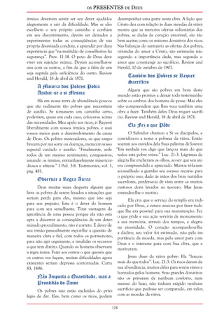 os PRESENTES de Deus 
irmãos deveriam sentir ser seu dever ajudá-los 
alegremente a sair da dificuldade. Mas se eles 
escolhem o seu próprio caminho e confiam 
em seu discernimento, devem ser deixados a 
experimentar todas as conseqüências de sua 
própria desavisada conduta, e aprender por dura 
experiência que “na multidão de conselheiros há 
segurança”. Prov. 11:14. O povo de Deus deve 
viver em sujeição mútua. Devem aconselhar-se 
uns com os outros, a fim de que a falta de um 
seja suprida pela suficiência do outro. Review 
and Herald, 18 de abril de 1871. 
124 
A Maioria dos Pobres Podia 
Ajudar-se a si Mesma 
Há em nossa terra de abundância poucos 
que são realmente tão pobres que necessitem 
de auxílio. Se tomassem um caminho certo, 
poderiam, quase em cada caso, colocar-se acima 
das necessidades. Meu apelo aos ricos, é: Reparti 
liberalmente com vossos irmãos pobres, e usai 
vossos meios para o desenvolvimento da causa 
de Deus. Os pobres merecedores, os que empo-brecem 
por má sorte ou doenças, merecem vosso 
especial cuidado e auxílio. “Finalmente, sede 
todos de um mesmo sentimento, compassivos, 
amando os irmãos, entranhavelmente misericor-diosos 
e afáveis.” I Ped. 3:8. Testimonies, vol. 1, 
pág. 481. 
Observar a Regra Áurea 
Deus muitas vezes desperta alguém que 
livre os pobres de serem levados a situações que 
seriam perda para eles, mesmo que isto seja 
para seu prejuízo. Este é o dever do homem 
para com seu semelhante. Tirar vantagem da 
ignorância de uma pessoa porque ela não está 
apta a discernir as conseqüências de um deter-minado 
procedimento, não é correto. É dever de 
seu irmão pessoalmente expor-lhe a questão de 
maneira clara e fiel, com todos os pormenores, 
para não agir cegamente, e invalidar os recursos 
a que tem direito. Quando os homens observam 
a regra áurea: Fazei aos outros o que quereis que 
os outros vos façam, muitas dificuldades agora 
existentes seriam depressa contornadas. Carta 
85, 1896. 
Não Importa a Quantidade, mas a 
Prontidão do Amor 
Os pobres não estão excluídos do privi-légio 
de dar. Eles, bem como os ricos, podem 
desempenhar uma parte nesta obra. A lição que 
Cristo deu com relação às duas moedas da viúva 
mostra que as menores ofertas voluntárias dos 
pobres, se dadas de coração amorável, são tão 
bem aceitas como os maiores donativos dos ricos. 
Nas balanças do santuário as ofertas dos pobres, 
oriundas do amor a Cristo, são estimadas não 
segundo a importância dada, mas segundo o 
amor que constrange ao sacrifício. Review and 
Herald, 10 de outubro de 1907. 
Também dos Pobres se Requer 
Sacrifício 
Alguns que são pobres em bens deste 
mundo estão prontos a deixar todo testemunho 
sobre os ombros dos homens de posse. Mas eles 
não compreendem que lhes toca também uma 
obra a fazer. Também deles Deus requer sacrifí-cio. 
Review and Herald, 18 de abril de 1871. 
Ela Fez o que Pôde 
O Salvador chamou a Si os discípulos, e 
convidou-os a notar a pobreza da viúva. Então 
soaram aos ouvidos dela Suas palavras de louvor: 
“Em verdade vos digo que lançou mais do que 
todos esta pobre viúva.” Luc. 21:3. Lágrimas de 
alegria lhe encheram os olhos, ao ver que seu ato 
era compreendido e apreciado. Muitos tê-la-iam 
aconselhado a guardar seu escasso recurso para 
o próprio uso; dado às mãos dos bem nutridos 
sacerdotes, perder-se-ia de vista entre os muitos 
custosos dons levados ao tesouro. Mas Jesus 
entendeu-lhe o motivo. 
Ela cria que o serviço do templo era indi-cado 
por Deus, e estava ansiosa por fazer tudo 
que lhe era possível para sua manutenção. Fez 
o que pôde e sua ação serviria de monumento 
a sua memória, através dos tempos, e alegria 
na eternidade. O coração acompanhou-lhe 
a dádiva; seu valor foi estimado, não pela im-portância 
da moeda, mas pelo amor para com 
Deus e o interesse para com Sua obra, que a 
motivaram. 
Jesus disse da viúva pobre: Ela “lançou 
mais do que todos”. Luc. 21:3. Os ricos deram de 
sua abundância, muitos deles para serem vistos e 
honrados pelos homens. Seus grandes donativos 
não os privaram de nenhum conforto, nem 
mesmo do luxo; não tinham exigido nenhum 
sacrifício que pudesse ser comparado, em valor, 
com as moedas da viúva. 
 