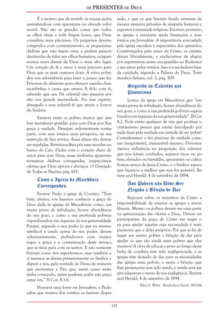 os PRESENTES de Deus 
É o motivo que dá sentido às nossas ações, 
assinalando-as com ignomínia ou elevado valor 
moral. Não são as grandes coisas que todos 
os olhos vêem e toda língua louva, que Deus 
considera mais preciosas. Os pequenos deveres 
cumpridos com contentamento, as pequeninas 
dádivas que não fazem vista, e podem parecer 
destituídas de valor aos olhos humanos, ocupam 
muitas vezes diante de Deus o mais alto lugar. 
Um coração de fé e amor é mais precioso para 
Deus que os mais custosos dons. A viúva pobre 
deu sua subsistência para fazer o pouco que fez. 
Privou-se de alimento para oferecer aquelas duas 
moedinhas à causa que amava. E fê-lo com fé, 
sabendo que seu Pai celestial não passaria por 
alto sua grande necessidade. Foi esse espírito 
abnegado e essa infantil fé que atraiu o louvor 
do Senhor. 
Existem entre os pobres muitos que ane-lam 
manifestar gratidão para com Deus por Sua 
graça e verdade. Desejam ardentemente tomar 
parte, com seus irmãos mais prósperos, na ma-nutenção 
125 
de Seu serviço. Essas almas não devem 
ser repelidas. Permita-se-lhes pôr suas moedas no 
banco do Céu. Dadas com o coração cheio de 
amor para com Deus, essas ninharias aparentes 
tornam-se dádivas consagradas, inapreciáveis 
ofertas que Deus aprova e abençoa. O Desejado 
de Todas as Nações, pág. 615. 
Como a Igreja da Macedônia 
Correspondeu 
Escreve Paulo à igreja de Corinto: “Tam-bém, 
irmãos, vos fazemos conhecer a graça de 
Deus dada às igrejas da Macedônia; como, em 
muita prova de tribulação, houve abundância 
do seu gozo, e como a sua profunda pobreza 
superabundou em riquezas da sua generosidade. 
Porque, segundo o seu poder (o que eu mesmo 
testifico) e ainda acima do seu poder, deram 
voluntariamente, pedindo-nos com muitos 
rogos a graça e a comunicação deste serviço, 
que se fazia para com os santos. E não somente 
fizeram como nós esperávamos, mas também a 
si mesmos se deram primeiramente ao Senhor e 
depois a nós, pela vontade de Deus; de maneira 
que exortamos a Tito que, assim como antes 
tinha começado, assim também acabe esta graça 
entre vós.” II Cor. 8:1-6. 
Houvera uma fome em Jerusalém, e Paulo 
sabia que muitos dos cristãos se haviam disper-sado, 
e que os que haviam ficado estariam da 
mesma maneira privados de simpatia humana e 
expostos à inimizade religiosa. Exortou, portanto, 
as igrejas a enviarem ajuda financeira a seus 
irmãos em Jerusalém. A importância arrecadada 
pela igreja excedera à expectativa dos apóstolos. 
Constrangidos pelo amor de Cristo, os crentes 
deram liberalmente, e encheram-se de alegria 
por exprimirem assim sua gratidão ao Redentor 
e seu amor pelos irmãos. Isso é a verdadeira base 
da caridade, segundo a Palavra de Deus. Teste-munhos 
Seletos, vol. 2, pág. 509. 
Segundo os Talentos que 
Possuímos 
Lemos da igreja em Macedônia que “em 
muita prova de tribulação, houve abundância do 
seu gozo, e como a sua profunda pobreza supera-bundou 
em riquezas da sua generosidade”. II Cor. 
8:2. Pode então qualquer de nós que professe o 
cristianismo pensar que estará desculpado por 
nada fazer pela verdade em virtude de ser pobre? 
Consideramos a luz preciosa da verdade como 
um inexprimível, inexaurível tesouro. Devemos 
exercer influência na proporção dos talentos 
que nos foram confiados, sejamos ricos ou po-bres, 
elevados ou humildes, ignorantes ou cultos. 
Somos servos de Jesus Cristo, e o Senhor espera 
que façamos o melhor que nos for possível. Re-view 
and Herald, 4 de setembro de 1894. 
Aos Pobres não Deve Ser 
Negada a Bênção de Dar 
Repousa sobre os ministros de Cristo a 
responsabilidade de ensinar as igrejas a serem 
liberais. Mesmo os pobres devem ter uma parte 
na apresentação das ofertas a Deus. Devem ser 
participantes da graça de Cristo em negar o 
eu para ajudar aqueles cuja necessidade é mais 
premente que a deles próprios. Por que se há de 
negar aos santos pobres a bênção de dar para 
ajudar os que são ainda mais pobres que eles 
mesmos? A obra de educar o povo ao longo dessa 
linha de conduta tem sido negligenciada, e as 
igrejas têm deixado de dar para as necessidades 
das igrejas mais pobres, e assim a bênção que 
lhes pertenceria tem sido retida, e retida será até 
que adquiram o senso de sua negligência. Review 
and Herald, 4 de setembro de 1894. 
Ellen G. White - Beneficência Social, 197-206 
 