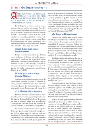 os PRESENTES de Deus 
21º dia | Os Desafortunados - 1 
Assim na noite de trevas es-pirituais 
a glória de Deus 
126 
deve brilhar por meio de 
Sua igreja no erguer o abatido e 
confortar o triste. 
Por toda parte ao nosso redor se ouvem 
lamentos de um mundo em tristeza. De todos 
os lados há necessitados e opressos. Pertence-nos 
ajudar a aliviar e suavizar as durezas e misérias 
da vida. Unicamente o amor de Cristo pode 
satisfazer as necessidades da alma. Se Cristo está 
habitando em nós, o nosso coração estará cheio 
de divina simpatia. As fontes contidas do amor 
fervente semelhante ao de Cristo, serão franque-adas. 
Profetas e Reis, págs. 718 e 719. 
Nosso Dever Para com os 
Desafortunados 
Porque eu livrava o miserável que clamava, 
como também o órfão que não tinha quem o 
socorresse. A bênção do que ia perecendo vinha 
sobre mim, e eu fazia que rejubilasse o coração 
da viúva...Eu era o olho do cego, e os pés do 
coxo; dos necessitados era pai, e as causas de 
que eu não tinha conhecimento inquiria com 
diligência. Jó 29:12-16. 
Piedade Para com os Cegos, 
Coxos e Afligidos 
Aos que mostram piedade para com os de-safortunados, 
os cegos, os coxos, os afligidos, as 
viúvas, os órfãos e necessitados, Cristo considera 
como guardadores dos mandamentos, os quais 
terão a vida eterna. Testimonies, vol. 3, pág. 512. 
Fria Manifestação de Simpatia 
Em vista do que o Céu está fazendo pelos 
perdidos, como podem os que são participantes 
das riquezas da graça de Cristo deixar de mostrar 
interesse e simpatia pelos seus semelhantes? 
Como podem deixar-se levar por orgulho de 
classe e desprezar os desafortunados e pobres? 
No entanto é bastante certo que o orgulho 
de posição que prevalece no mundo e a opressão 
aos pobres, existe também entre os professos 
seguidores de Cristo. No que respeita a muitos a 
simpatia que devia ser manifestada em plena me-dida 
para com a humanidade parece gélida. Os 
homens se apropriam de dons que lhes haviam 
sido confiados para com eles abençoar a outros. 
Os ricos oprimem os pobres e usam os meios 
assim obtidos para satisfazerem o orgulho e o 
amor da ostentação até mesmo na casa de Deus. 
... Não fora haver o Senhor revelado o Seu amor 
aos pobres, humildes e contritos de coração, este 
mundo seria um triste lugar para o pobre. Review 
and Herald, 20 de junho de 1893. 
No Lugar do Desafortunado 
Quando um homem está lutando hones-tamente 
para sustentar-se e a sua família, e ainda 
assim é incapaz de consegui-lo, sofrendo então 
necessidade de alimento e roupa, o Senhor não 
considerará sem culpa nossos irmãos do ministé-rio 
se olharem com indiferença o problema desse 
irmão ou lhe prescreverem condições impossíveis 
de serem preenchidas. ... Devemos fazer nossa a 
condição de nosso irmão desafortunado. 
Qualquer negligência da parte dos que se 
dizem seguidores de Cristo, uma falha em aliviar 
as necessidades do irmão ou irmã que está le-vando 
o jugo da pobreza e opressão, é registrada 
nos livros do Céu como feita a Cristo na pessoa 
de Seus santos. Que ajuste de contas o Senhor 
terá com muitos, sim, muitos, que apresentam 
as palavras de Cristo a outros mas deixam de 
manifestar terna simpatia e consideração por 
um irmão na fé menos afortunado e menos bem-sucedido 
que eles. ... 
Se conhecêsseis a situação desse irmão e 
nenhum esforço fizésseis para aliviá-lo e trans-formar 
sua opressão em liberdade, não estaríeis 
praticando as obras de Cristo, e seríeis culpados 
perante Deus. Escrevo claramente, pois, segundo 
a luz que me é dada por Deus, há uma classe de 
trabalho que é negligenciada. 
Pode-se mostrar grande interesse na tarefa 
organizada de alimentar a infeliz classe que se 
encontra na pobreza. Nenhuma objeção tenho a 
isto, mas há um mal-orientado zelo se passamos 
por alto os casos daqueles que pertencem à 
família da fé e deixamos o seu clamor de aflitos 
subir até Deus em virtude do sofrimento que 
podíamos aliviar e em assim fazendo representar 
a Cristo em simpatia e amor. O Senhor tem uma 
controvérsia conosco por causa desta negligên-cia. 
Ele não pode dizer a qualquer homem ou 
 