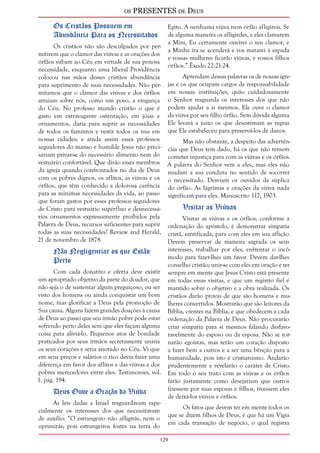 os PRESENTES de Deus 
Os Cristãos Possuem em 
Abundância Para os Necessitados 
Os cristãos não são desculpados por per-mitirem 
que o clamor das viúvas e as orações dos 
órfãos subam ao Céu em virtude de sua penosa 
necessidade, enquanto uma liberal Providência 
colocou nas mãos desses cristãos abundância 
para suprimento de suas necessidades. Não per-mitamos 
129 
que o clamor das viúvas e dos órfãos 
atraiam sobre nós, como um povo, a vingança 
do Céu. No professo mundo cristão o que é 
gasto em extravagante ostentação, em jóias e 
ornamentos, daria para suprir as necessidades 
de todos os famintos e vestir todos os nus em 
nossas cidades; e ainda assim esses professos 
seguidores do manso e humilde Jesus não preci-sariam 
privar-se do necessário alimento nem do 
vestuário confortável. Que dirão esses membros 
da igreja quando confrontados no dia de Deus 
com os pobres dignos, os aflitos, as viúvas e os 
órfãos, que têm conhecido a dolorosa carência 
para as mínimas necessidades da vida, ao passo 
que foram gastos por esses professos seguidores 
de Cristo para vestuário supérfluo e desnecessá-rios 
ornamentos expressamente proibidos pela 
Palavra de Deus, recursos suficientes para suprir 
todas as suas necessidades? Review and Herald, 
21 de novembro de 1878. 
Não Negligenciar os que Estão 
Perto 
Com cada donativo e oferta deve existir 
um apropriado objetivo da parte do doador, que 
não seja o de sustentar algum preguiçoso, ou ser 
visto dos homens ou ainda conquistar um bom 
nome, mas glorificar a Deus pela promoção de 
Sua causa. Alguns fazem grandes doações à causa 
de Deus ao passo que seu irmão pobre pode estar 
sofrendo perto deles sem que eles façam alguma 
coisa para aliviá-lo. Pequenos atos de bondade 
praticados por seus irmãos secretamente uniria 
os seus corações e seria anotado no Céu. Vi que 
em seus preços e salários o rico devia fazer uma 
diferença em favor dos aflitos e das viúvas e dos 
pobres merecedores entre eles. Testimonies, vol. 
1, pág. 194. 
Deus Ouve a Oração da Viúva 
As leis dadas a Israel resguardavam espe-cialmente 
os interesses dos que necessitavam 
de auxílio. “O estrangeiro não afligirás, nem o 
oprimirás; pois estrangeiros fostes na terra do 
Egito. A nenhuma viúva nem órfão afligireis. Se 
de alguma maneira os afligirdes, e eles clamarem 
a Mim, Eu certamente ouvirei o seu clamor, e 
a Minha ira se acenderá e vos matarei à espada 
e vossas mulheres ficarão viúvas, e vossos filhos 
órfãos.” Êxodo 22:21-24. 
Aprendam dessas palavras os de nossas igre-jas 
e os que ocupam cargos de responsabilidade 
em nossas instituições, quão cuidadosamente 
o Senhor resguarda os interesses dos que não 
podem ajudar a si mesmos. Ele ouve o clamor 
da viúva por seu filho órfão. Sem dúvida alguma 
Ele levará a juízo os que desestimam as regras 
que Ele estabeleceu para preservá-los de danos. 
Mas não obstante, a despeito das advertên-cias 
que Deus tem dado, há os que não temem 
cometer injustiça para com as viúvas e os órfãos. 
A palavra do Senhor vem a eles, mas eles não 
mudam a sua conduta no sentido de socorrer 
o necessitado. Desviam os ouvidos da súplica 
do órfão. As lágrimas e orações da viúva nada 
significam para eles. Manuscrito 117, 1903. 
Visitar as Viúvas 
Visitar as viúvas e os órfãos, conforme a 
ordenação do apóstolo, é demonstrar simpatia 
cristã, santificada, para com eles em sua aflição. 
Devem preservar de maneira sagrada os seus 
interesses, trabalhar por eles, enfrentar o incô-modo 
para fazer-lhes um favor. Devem dar-lhes 
conselho cristão; unir-se com eles em oração e ter 
sempre em mente que Jesus Cristo está presente 
em todas essas visitas, e que um registro fiel é 
mantido sobre o objetivo e a obra realizada. Os 
cristãos darão provas de que são homens e mu-lheres 
convertidos. Mostrarão que são leitores da 
Bíblia, crentes na Bíblia, e que obedecem a cada 
ordenação da Palavra de Deus. Não procurarão 
criar simpatia para si mesmos falando desfavo-ravelmente 
do esposo ou da esposa. Não se tor-narão 
egoístas, mas terão um coração disposto 
a fazer bem a outros e a ser uma bênção para a 
humanidade, pois isto é cristianismo. Andarão 
prudentemente e revelarão o caráter de Cristo. 
Em todo o seu trato com as viúvas e os órfãos 
farão justamente como desejariam que outros 
fizessem por suas esposas e filhos, tivessem eles 
de deixá-los viúvos e órfãos. 
Os fatos que devem ter em mente todos os 
que se dizem filhos de Deus, é que há um Vigia 
em cada transação de negócio, o qual registra 
 