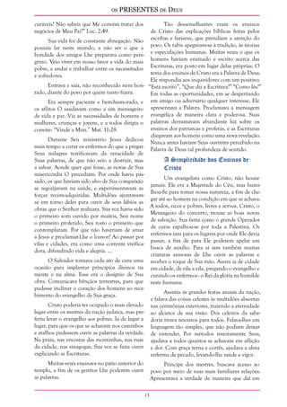 os PRESENTES de Deus 
13 
curáveis? Não sabeis que Me convém tratar dos 
negócios de Meu Pai?” Luc. 2:49. 
Sua vida foi de constante abnegação. Não 
possuía lar neste mundo, a não ser o que a 
bondade dos amigos Lhe preparava como pere-grino. 
Veio viver em nosso favor a vida do mais 
pobre, e andar e trabalhar entre os necessitados 
e sofredores. 
Entrava e saía, não reconhecido nem hon-rado, 
diante do povo por quem tanto fizera. 
Era sempre paciente e bem-humorado, e 
os aflitos O saudavam como a um mensageiro 
de vida e paz. Via as necessidades de homens e 
mulheres, crianças e jovens, e a todos dirigia o 
convite: “Vinde a Mim.” Mat. 11:28. 
Durante Seu ministério Jesus dedicou 
mais tempo a curar os enfermos do que a pregar. 
Seus milagres testificavam da veracidade de 
Suas palavras, de que não veio a destruir, mas 
a salvar. Aonde quer que fosse, as novas de Sua 
misericórdia O precediam. Por onde havia pas-sado, 
os que haviam sido alvo de Sua compaixão 
se regozijavam na saúde, e experimentavam as 
forças recém-adquiridas. Multidões ajuntavam-se 
em torno deles para ouvir de seus lábios as 
obras que o Senhor realizara. Sua voz havia sido 
o primeiro som ouvido por muitos, Seu nome 
o primeiro proferido, Seu rosto o primeiro que 
contemplaram. Por que não haveriam de amar 
a Jesus e proclamar-Lhe o louvor? Ao passar por 
vilas e cidades, era como uma corrente vivifica-dora, 
difundindo vida e alegria. ... 
O Salvador tornava cada ato de cura uma 
ocasião para implantar princípios divinos na 
mente e na alma. Esse era o desígnio de Sua 
obra. Comunicava bênçãos terrestres, para que 
pudesse inclinar o coração dos homens ao rece-bimento 
do evangelho da Sua graça. 
Cristo poderia ter ocupado o mais elevado 
lugar entre os mestres da nação judaica, mas pre-feriu 
levar o evangelho aos pobres. Ia de lugar a 
lugar, para que os que se achavam nos caminhos 
e atalhos pudessem ouvir as palavras da verdade. 
Na praia, nas encostas das montanhas, nas ruas 
da cidade, nas sinagogas, Sua voz se fazia ouvir 
explicando as Escrituras. 
Muitas vezes ensinava no pátio anterior do 
templo, a fim de os gentios Lhe poderem ouvir 
as palavras. 
Tão dessemelhantes eram os ensinos 
de Cristo das explicações bíblicas feitas pelos 
escribas e fariseus, que prendiam a atenção do 
povo. Os rabis apegavam-se à tradição, às teorias 
e especulações humanas. Muitas vezes o que os 
homens haviam ensinado e escrito acerca das 
Escrituras, era posto em lugar delas próprias. O 
tema dos ensinos de Cristo era a Palavra de Deus. 
Ele respondia aos inquiridores com um positivo: 
“Está escrito”, “Que diz a Escritura?” “Como lês?” 
Em todas as oportunidades, em se despertando 
em amigo ou adversário qualquer interesse, Ele 
apresentava a Palavra. Proclamava a mensagem 
evangélica de maneira clara e poderosa. Suas 
palavras derramavam abundante luz sobre os 
ensinos dos patriarcas e profetas, e as Escrituras 
chegavam aos homens como uma nova revelação. 
Nunca antes haviam Seus ouvintes percebido na 
Palavra de Deus tal profundeza de sentido. 
A Simplicidade dos Ensinos de 
Cristo 
Um evangelista como Cristo, não houve 
jamais. Ele era a Majestade do Céu, mas humi-lhou- 
Se para tomar nossa natureza, a fim de che-gar 
até ao homem na condição em que se achava. 
A todos, ricos e pobres, livres e servos, Cristo, o 
Mensageiro do concerto, trouxe as boas novas 
de salvação. Sua fama como o grande Operador 
de curas espalhou-se por toda a Palestina. Os 
enfermos iam para os lugares por onde Ele devia 
passar, a fim de para Ele poderem apelar em 
busca de auxílio. Para aí iam também muitas 
criaturas ansiosas de Lhe ouvir as palavras e 
receber o toque de Sua mão. Assim ia de cidade 
em cidade, de vila a vila, pregando o evangelho e 
curando os enfermos - o Rei da glória na humilde 
veste humana. 
Assistia às grandes festas anuais da nação, 
e falava das coisas celestes às multidões absortas 
nas cerimônias exteriores, trazendo a eternidade 
ao alcance de sua visão. Dos celeiros da sabe-doria 
tirava tesouros para todos. Falava-lhes em 
linguagem tão simples, que não podiam deixar 
de entender. Por métodos inteiramente Seus, 
ajudava a todos quantos se achavam em aflição 
e dor. Com graça terna e cortês, ajudava a alma 
enferma de pecado, levando-lhe saúde e vigor. 
Príncipe dos mestres, buscava acesso ao 
povo por meio de suas mais familiares relações. 
Apresentava a verdade de maneira que daí em 
 